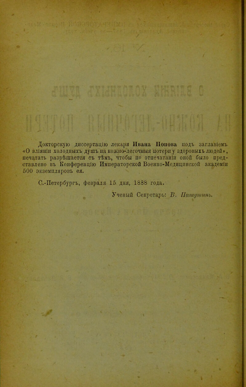 Докторскую диссертацію лекаря Ивана Ііоиова иодъ заглавіемъ «О вліяніц холодиыхъ душънакон^но-легочныя потерну здоровыхъ людей», нечгітать разрѣшается съ тѣмъ, чтобы но отпечатаніп оной было пред- ставлено въ Конференцію Императорской Военпо-Медицпнской академіп 600 экземпляровъ ея. С.-Петербургъ, февраля 15 дня, 1888 года. Ученый Секретарь: В. Пашупшнь.