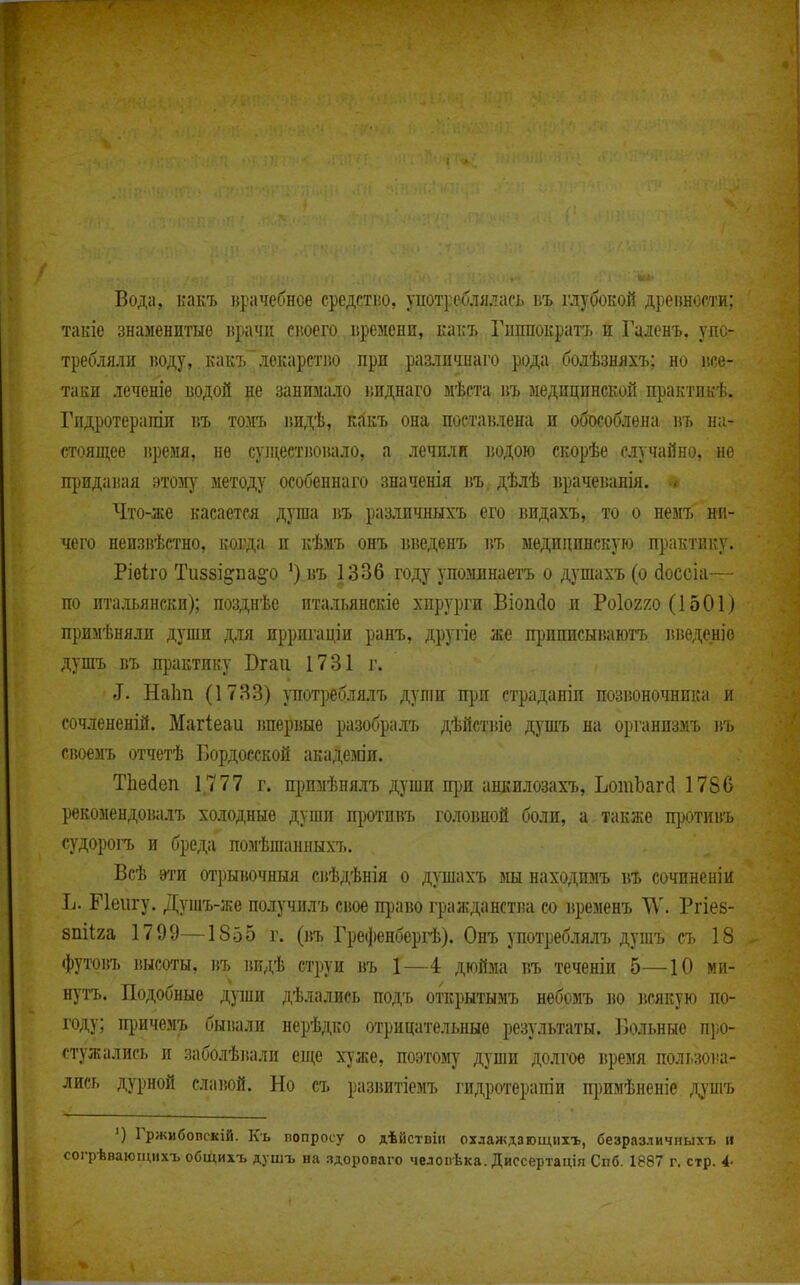 Вода, какъ крачебнсе средстію, употреблялась въ глубокой дреішости; такіе знаменитые ирата сіюего г.ремени, какъ Гиппократа и Галенъ, упо- требляли воду,. какъ лекарстію при различнаго рода болѣзняхъ; но іи;е.- таки леченіе водой р занимало виднаго мѣста въ медицинской практикѣ. Гндротерапіи въ томъ видѣ, какъ она поставлена и обособлена въ на- стоящее иремя, не супі,естіювало, а лечили водою скорѣе случайно, но придавая этому методу особеннаго значенія ]{ъ. дѣлѣ врачеванія. Что-же касается душа въ различныхъ его видахъ, то о немъ ни- чего неизнѣстно, ковда и кѣмъ онъ введенъ въ медицинскую практику. Ріоііго Ти88І§:па§-о *) въ 1336 году упоминаетъ о душахъ (о сіоссіа— по итальянски); позднѣе итальянскіе хирурги Віопсіо и Роіогхо (1501) примѣняли дупш для ирригаціи ранъ, другіе же приписываютъ вішденіо душъ въ практику Вгаіі 1731 г. I. Наіш (1733) употреблялъ дуліи при страданіи позвоночника и сочлененій. Магіеаи вперіше разобралъ дѣйствіе душъ на органпзмъ въ сноемъ отчетѣ Ііордосской акадезаи. Тііейеп 1,777 г. примѣнялъ души щш ашшлозахъ, ЬотЬагй 1786 рекомендовалъ холодные души щзотпвъ головной боли, а также п])отии'ь судорогъ и бреда помѣшанныхъ. Всѣ ѳти отрывочный свѣдѣнія о душахъ мы находимъ въ сочпненіи Іі. Пенгу. Душъ-же получилъ сное право гражданства со временъ Ргіез- 8піІ2а 1799—1855 г. (въ Грефенбергѣ). Онъ употреблялъ душъ съ 18 <})утовъ высоты, въ ішдѣ струи въ 1—4 дюйма въ теченіи 5—10 ми- нутъ. Подобные души дѣлались подъ открытымъ небомъ во іісякую по- году; причемъ бывали нерѣдко отрицательные результаты. ІЗольные про- стужались и заболѣвали ені;е хуже, поэтому души долгов время пользоіш- лиеь дурной слаіюй. Но съ развитіемъ гидротерапіи пі)имѣненіе д}'шъ ') Гржибопскій. Къ вопросу о дѣйствіи охлаждагощііхъ, безразличныхъ іі соі-рѣваюіцихъ общихъ душъ на пдороваго челопѣка. Диссертація Спб. 1887 г. стр. і-