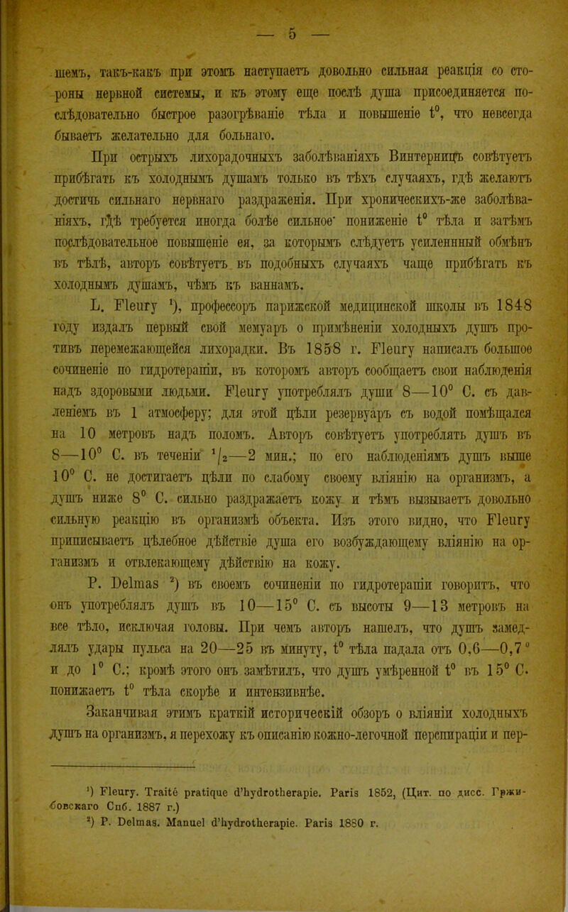 шемъ, такъ-какъ при этоігь наступаетъ довольно сильная реакція со сто- роны нервной системы, и къ этому еще послѣ душа присоединяется по- сіѣдонательно быстрое разогрѣваніѳ тѣла и повышеніе і°, что невсегда бываетъ желательно для больнаго. При острыгь лихорадочныхъ заболѣваніяхъ Винтѳрниі](*ь совѣтуеп. прибѣгать къ холоднымъ душамъ только въ тѣхъ случаяхъ, гдѣ желаютъ достичь сильнаго нервнаго раздраженія. При хроническить-жѳ заболѣва- ніяхъ, гДѢ требуется иногда болѣе сильное пониженіе і тѣла и затѣмъ поатЬдовательное повышеніе ея, за которымъ слѣдуетъ усиленнный обмѣнъ БЪ тѣлѣ, авторъ совѣтуетъ. въ подобныхъ случаяхъ чаще прибѣгать къ холоднымъ душамъ, чѣмъ въ ваннамъ. Ъ. Гіеигу '), профессоръ парижской медицинской школы въ 1848 году издалъ первый свой мемуаръ о щзимѣненіи холодныхъ душъ про- тивъ перемежающейся лихорадки. Въ 1858 г. Меигу написалъ большое сочиненіе по гидротерапін, въ которомъ авторъ сообщаетъ свои наблюденія надъ здоровызш людьми. Пеигу употреблялъ души 8—10° С. съ дав.- леніезгь въ 1 атмосферу; для этой цѣли резервуаръ еъ водой помѣщался на 10 метровъ надъ поломъ. Авторъ совѣтуетъ употреблять душъ въ 8—10° С. )}ъ тѳченіи '/г—2 мин.; по его набліоденіямъ душъ выше 10° С. не достигаетъ цѣли по слабому своему вліянію на организігь, а душъ ниліе 8° С. сильно раздражаетъ кожу и тѣмъ вызываетъ доіюльно сильную реакцію въ организмѣ объекта. Изъ этого видно, что Пеигу приписываетъ цѣлебное дѣйствіе душа его 1юзбуждаюп^ему вліянію на ор- ганизмъ и отвлекающему дѣйстіаю на кожу. Р. Веітаз ^) въ своемъ сочиненіи по гидротерапіи говоритъ, что онъ употреблялъ душъ въ 10—15° С. съ высоты 9—13 метровъ на все тѣло, исключая головы. При чемъ авторъ нашелъ, что душъ замед- ля.іъ удары пульса на 20—25 въ минуту, 1° тѣла падала отъ 0,6—0,7 и до 1° С; кромѣ этого онъ заагЬтилъ, что душъ умѣренной 1° г.ъ 15° С- понижаетъ 1;° тѣла скорѣѳ и интевзивнѣе. Закантавая этимъ краткій историческій обзоръ о вліяніи холодныхъ душъ на организмъ, я перехожу къ описанію кожно-легочной пѳрепираціи и пер- ') Гіеигу. Тгаііё р^а^і^це сІ'ЬусІгоіЬегаріе. Рагіз 1852, (Цит. по дисс. Гржи- ■бовскаго Спб. 1887 г.) ') Р. Веітаз. Мапиеі сІЧіуіігоіЬегаріе. Рагіз 1880 г.