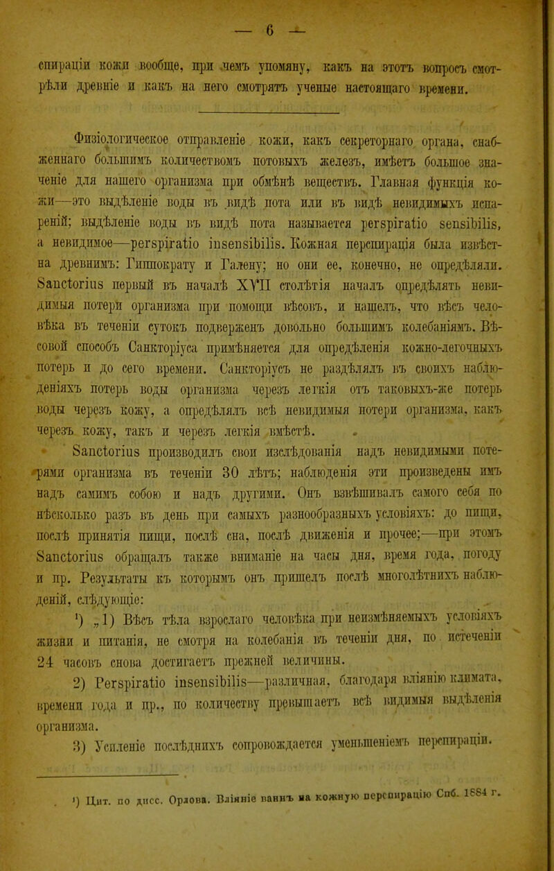 спираціи коаш вообще, при лемъ упомяну, какъ на этотъ іюпросъ смот- рѣли дреіініе и какъ на него смотрятъ ученые настоящаго времени. Физіологическое отпраиленіѳ кожи, какъ секреторнаго органа, енаб- женнаго больншмъ колпчестіюмъ потовыхъ железъ, имѣетъ большое зна- ченіѳ для нашего организма щш обмѣнѣ веш,еетвъ. Глаішая функція ко- жи—это выдѣленіе воды ]іъ иидѢ пота или ііъ видѢ нелпдимыхъ испа- реній; выдѣленіе іюды въ видѣ пота называется рег8ріга1іо 8епБІЬі1І8, а невидимое—регбрігаііо іпзепзіЬіІів. Кожная перспирація была извѣст- на древнимъ: Гиппократу и Галену; но они ее, конечно, не ощзедѣляли. 8апс1і0гіиз первый въ началѣ ХУП столѣтія началъ опредѣлять неви- димыя потери организма при помощи вѣсовъ, и навделъ, что і^ѣсъ чело- вѣка въ теченіи сутокъ подверженъ довольно большимъ колебаніяыъ. Вѣ- совой способъ Санкторіуса примѣняется для опі)едѣленія кожно-легочныхъ потерь и до сего времени. Санкторіусъ не раздѣлялъ въ своихъ наб.ію- деніяхъ потерь воды организма черезъ легкія отъ таковьтхъ-же потерь воды черозъ кожу, а опредѣлялъ іісѢ невидимый потери о]іганизма. какъ черезъ кожу, такъ и черезъ легкія вмѣетѣ. Запсіогіиз производилъ свои изслѣдованія надъ неішдимыми поте- •Трями организма въ течѳніи 30 лѣтъ; наблюденія эти произведены имъ надъ самимъ собою и надъ другими. Онъ взвѣшивалъ самого себя по нѣсколько разъ въ день при самыхъ разнообразныхъ условіяхъ: до пищи, послѣ принятія пиищ, поаѣ сна, послѣ движенія и прочее;—при этомъ 8аііс1;огіи8 обращалъ также вниманіе на часы дня, время года, погоду и пр. Результаты къ которымъ онъ пі)ишелъ послѣ многолѣтнихъ наблю- деній, слѣдующіе: ') „1) Вѣеъ тѣла взрослаго человѣка при неизмѣняемыхъ условіяхъ жизни и питанія, не смотря на колебанія въ теченіи дня, по. истеченіи 24 часовъ снова достигаетъ прелшей іюличины. 2) Регзрігаііо іизепбіЬіІів—различная, благодаря вліянію климата, времени годя и пр., по количеству преііытаетъ всѣ вндимыя выдѣленія организма. 3) Успленіе посіѣднихъ сопровождается уменьшеніемъ пертирацш. ') Цит. по лсс. Орлова. Вліяиіе ванвъ яа кожную псрсонрацію Спб. 1684 г.