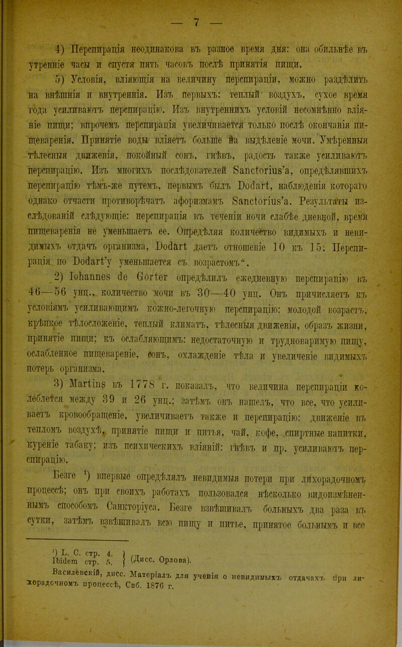 4) Персппрація неодвнакона ііъ разное «ремя дня: она обильнѣв въ утренніѳ часы и сп^^стя пять часоіі7> послѣ щшнятія пищи. о) Услопія, вліяющія на величину перспирадіи, можно раздѣлйй на ішѣшнія и ішутреннія. Изъ перішхъ: теплый іюздухъ, сухое время года усиливаютъ перспирацію. Шъ внутреннихъ условій несоынѣнно влія- БІѳ пищи; ішрочемъ перспирація уве.ичнвается только послѣ окончанія пи- щеваренія. Принятіе воды вліяетт, больше 9а выдѣленіе мочи. Умѣренныя тѣлесныя дішженія, покойный сонъ, гнѣвъ, радость также усиливаютъ перспирацію. Изъ многихъ послѣдователей 8апсіогіи8'а, ощзедѣлявпіихъ перспирацію тѣмъ-же путемъ, перішіъ бшъ Бо(ЗяІі, наблюденія котораго однако отчасти п]}Отиворѣчатт. афоризмам?. 8апсІогіи8'а. Результа^гы из- слѣдованій слѣдующіе: перспирадія въ теченіи ночи слабѣе дневной, время пищеваренія не уменьшаетъ ее. Опізедѣ.тяя количество ііидимыхъ и неви- димыхъ отдачъ организма, Бойагі; даетъ отношеніе 10 къ 15: Перепи- ра дія по Войагі'у уменьшается еъ. возрастомъ. 2) ІоЬаппез йе Согіег опредѣлилъ ежедневную перспирадію въ 46—56 унд., количестно шчи въ 30—40 унц. Онъ причисляетъ къ усювіямъ усиливающимъ кбжно-легочную перспирацііо: молодой іюзрасть. крѣпкре тѣлосложеніе, теплый климатъ, тѣлесныя движенія, образъ жизни, принятіе пищи; къ ослабляющимъ: недостаточную и трудноваримую пищу, осіабленное пищевареніе, сонъ, охлаждепіе тѣ.іга и увеличеніе ішдимыхъ потерь организма. 3) МагііііБ въ 1778 г. показалъ, что величина перспирадіи кот лёбле^ся между 39 и 26 унц.; затѣмъ онъ нагаелъ,. что все, что усилп- ваетъ кровообращеніе, ' увеличиваетъ также и перспирадію: движеніѳ въ тепломъ воздухѣ, щшнятіе пищи и питья, чай, кофе, спиртные напитки, куреніе табаку: пэт, психичеекихъ в.ііяній: ]'нѣвъ и пр. усилиііаютъ пер- спирадію. ІЗезгѳ вперпые ощзедѣлялъ невпдпзіыя потери при лпхорадочномъ продессѣ; онъ пі)и сиоихъ работахъ пользовался нѣсколько видоизмѣнен- нымъ способомъ Санкторіуса. Безге взвѣшивалъ больныхъ два раза въ сутки, затѣмъ взвѣшивалъ всю пищу и питье, принятое больнымъ и все ') Ь. с. стр. 4. ) ІЬИет стр. 5. | (Дисс. Орлова). Василевскій, дисс. Матеріалъ для учевія о невндпмыхъ отдачахъ при ли- іорадочномъ ироцессѣ, Спб. 187С г.