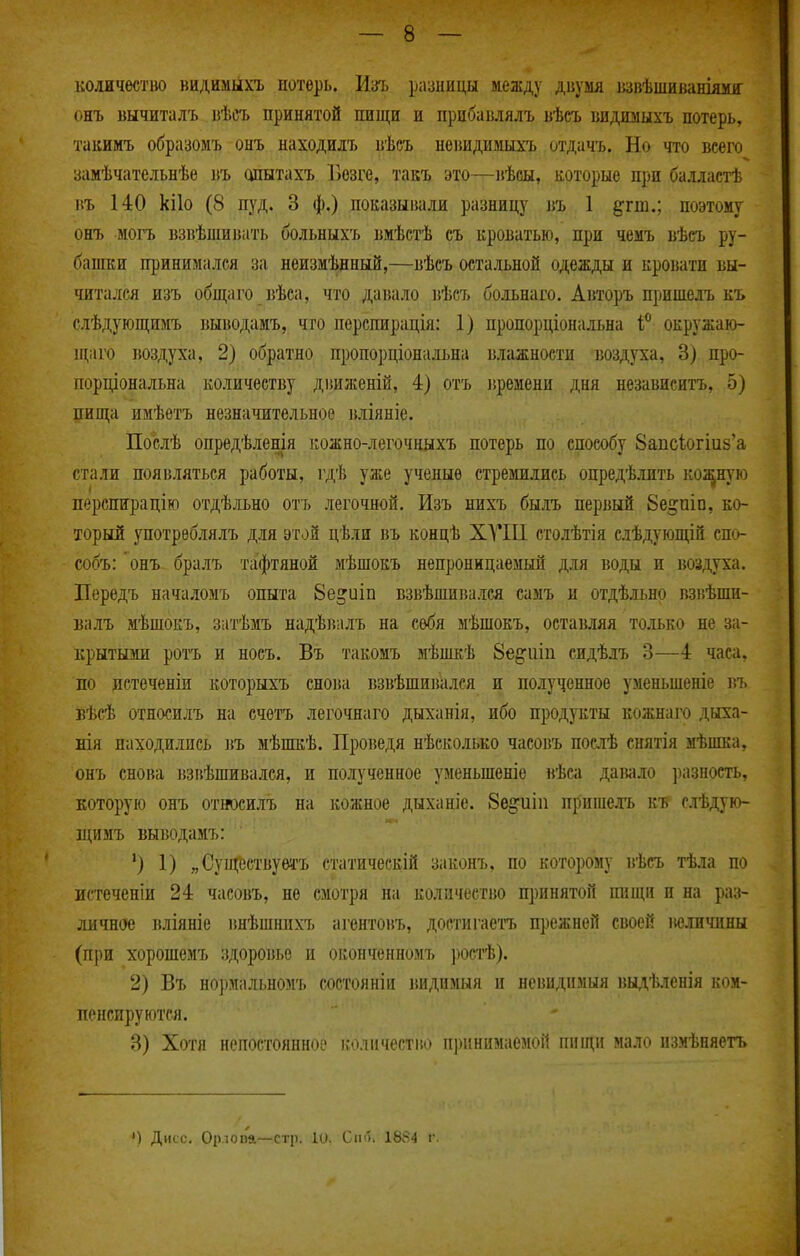 количество видимыхъ нотѳрь. Изъ разницы между двумя взвѣшиваніяміг онъ вычиталъ вѣеъ принятой пищи и прибавлялъ вѣсъ «идшіыхъ потерь, такимъ образомъ онъ находилъ вѣсъ невидимыхъ отдать. Но что всего замѣчательнѣе въ шштахъ Безге, такъ это—вѣсы, которые при балластѣ въ 140 кііо (8 пуд. 3 ф.) показыішли разницу въ 1 ^^гш.; поэтому онъ могъ взвѣшивать больныхъ вмѣстѣ съ кроватью, при чемъ вѣеъ ру- башки принимался за неизмѣнный,—вѣсъ остальной одежды и кровати вы- читался изъ общаго вѣса, что давало вѣсъ больнаго. Авторъ пришелъ къ слѣдующимъ выіюдамъ, что перепирація: 1) пропорціональна окружаю- щаго воздуха, 2) обратно пропорціональна влажности воздуха, 3) про- порціональна количеству дішженій, 4) отъ зіремени дня независитъ, 5) пища имѣетъ незначительное вліяніе. Послѣ опредѣленія кожно-легочныхъ потерь по способу 8ацс1огіи5'а стали появляться работы, гдѣ уже ученые стрешлись опредѣлить косную перспирацію отдѣльно отъ легочной. Изъ нихъ быль первый бе^піп, ко- торый употрѳблялъ для этой цѣін въ концѣ ХУШ столѣтія слѣдующій спо- собъ: онъ бралъ тафтяной мѣшокъ непроницаемый для воды и воздуха. Перѳдъ началомъ опыта 8е^иіп взвѣшиі5ался самъ и отдѣльно взвѣши- валъ мѣшокъ, затѣмъ надѣігалъ на себя мѣшокъ, оставляя только не за- крытыми ротъ и носъ. Въ такомъ мѣшкѣ 8е^іііп сидѣлъ 3—4 часа, по истеченіи которыхъ снова взвѣшивался и полученное уменьшеніе въ вѣсѣ относплъ на счетъ легочнаго дыханія, ибо продукты кожнаго дыха- нія находились въ мѣшкѣ. Проведя нѣсколько часовъ посіѣ снятія мѣпша, онъ снова взвѣшивался, и полученное уменьшеніе вѣса даімло разность, которую онъ относилъ на кожное дыханіе. Бе^иіп прише.ть ш слѣдую- щшъ выводамъ: ') 1) „ Существуеі'Ъ статическій законъ, по которому вѣсъ тѣла по истеченіи 24 часовъ, не смотря на количество принятой пнщп п на раз- личное вліяніе внѣшнихъ а]'ентовъ, достигаетъ прежней своей величины (при хорошомъ здоровье и оконченномъ ростѣ). 2) Въ нормальномъ состояніи виднмыя и невпдпмыя вы,і,ѣленія ком- пенсируются. 3) Хотя непостоянное количество принимаемой пищи мало измѣияетъ
