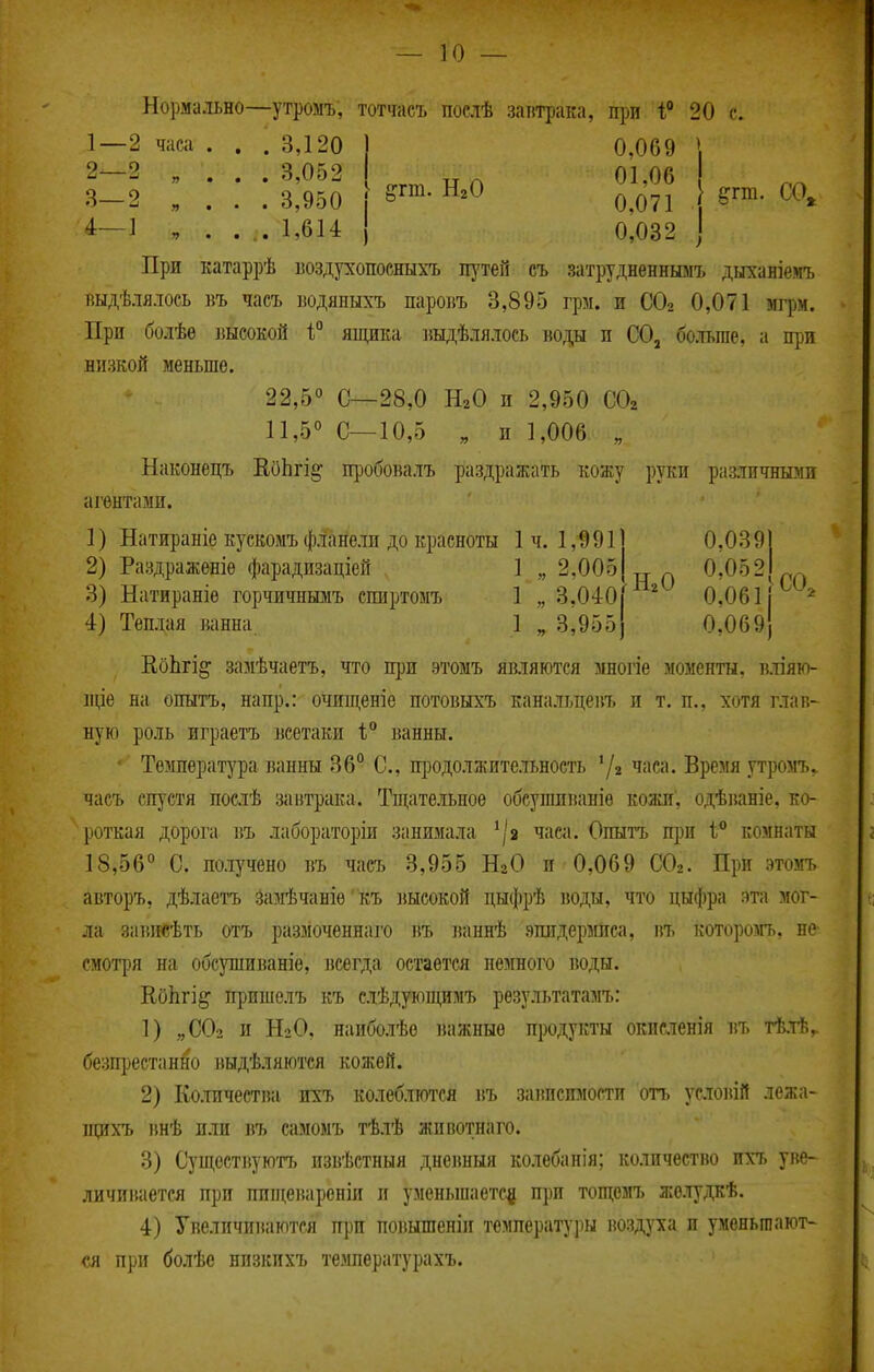 Нормально—утромъ, тотчасъ поелѣ заптрака, при 1;' 20 с. 1— 2 часа . . . 3,120 2— 2 „ . . . 3,052 8—2 „ . . . 3,950 4—1 , . . . 1,614 0,069 ^гт. Н.0 ^^'^^ } ^гт. СО, I 0,071 0,032 При катаррѣ «оздухопосныхъ путей съ затрудненнымъ дыханіемъ шдѣлялось къ часъ водяныхъ пароБЪ 8,895 грм. и СОг 0,071 мгрм. При болѣѳ высокой 1° ящика ішдѣлялось боды п СО, больше, а при низкой меньше. 22,5° С—28,0 НаО и 2,950 СОг 11,5° С—10,5 „ п 1,006 „ Наконецъ КоЬгі^ пробовалъ раздражать кожу руки различными агентами. 1) Натираніе кускомъ фланели до красноты 1ч. 1,991 2) Раздраженіѳ фарадизаціей 1 „ 2,005 3) Натираніѳ горчичнымъ спиртомъ 1 „ 3,040 4) Теплая ванна 1 „ 3,955 0.0391 ^ 0,052 '^'^ 0.061Г^'^ 0,069; ВоЬгі^ замѣчаетъ, что при этомъ являются многіе моменты, в.ііяю- пце на опытъ, напр.: очищеніе потовыхъ канальцепъ и т. п., хотя глав- ную роль играетъ всетаки 1;° ванны. ' Температура ванны 36° С, щзодолжительность часа. Время утромъ. часъ спустя послѣ завтрака. Тщательное обсушпваніе кожи, одѣваніе, ко- роткая дорога въ .іабораторіи занимала ^/а часа. Опытъ при 1° комнаты 18,56° С. получено въ часъ 3,955 НгО и 0,069 СОг. При этомъ авторъ, дѣлаетъ замѣчаніѳ' къ ішсокой цыфрѣ воды, что цыфра эта мог- ла зависѣть отъ размоченнаго въ ваннѣ эпидермиса, въ которо5Гь, не- смот|зя на обсушиваніѳ, всегда остается немного воды. ЕоЬгі^ пришелъ къ слѣдуюпщмъ результатамъ: 1) „СОг и НгО, наиболѣо важные продукты окнсіенія въ тѣлѣ. безпрестан^о выдѣляются кожей. 2) Количества ихъ колеблются въ зависимости отъ ус.і0)ий лежа- пріхъ внѣ или въ самомъ тѣлѣ жпвотнаго. 3) Сущсствуютъ извѣстныя дневныя колебанія; количество пхт. уі{е- личииаетсл при ппщевареніи п уменьшаете^ при тощезп> жолудкѣ. 4) Увеличиваются при повышеніи температу]іы воздуха и уменьтают- сл при болѣе низкпхъ температурахъ.