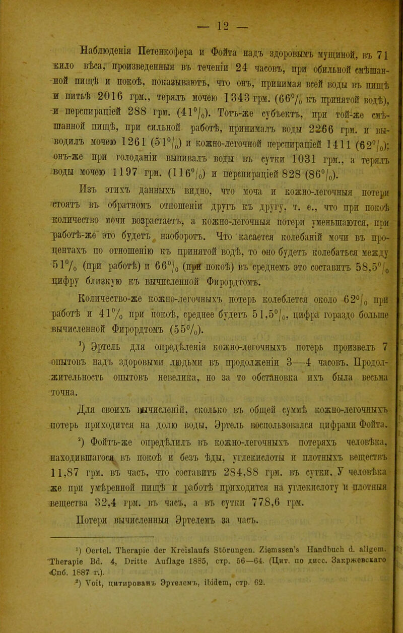 Наблюдонія ІІетенкоі})ера и Фойта надъ здоровшіъ мущиной, нъ 71 кило вѣса, произведенный въ теченіи 24 часовъ, при обильной смѣшан- ной пищѣ и покоѣ, показывают^, что онъ, принимая всей іюды въ пиніѣ и питьѣ 2016 грм., терялъ мочею 1343 грм. (667о къ принятой водѣ), л перспираціей 288 грм. (41<*/о). Тотъ-же субъектъ, при той-жѳ смѣ- шанной пищѣ, при сильной работѣ, принималъ воды 2266 грм. и вы- водилъ мочѳю 1261 (5і'^/о) и кожно-легочной перспираціей 1411 (62°'о); онъ-же при голоданіи выпиналъ воды въ сутки 1031 грм., а теря.ті> воды мочею 1197 грм. (116°/о) и перспираціей 828 (Вб^/о). Изъ этихъ данныхъ видно, чт'о моча и кожно-.тегочныя потери стоятъ въ обратномъ отношеніи другъ къ другу, т. е., что при покоѣ количество мочи возрастаетъ, а кожно-легочныя потери уменьшаются, при ])аботѣ-же'это будетъ наоборотъ. Что касается колебаній мочи въ про- центахъ по отношенію къ принятой водѣ, то оно будетъ колебаться между 517о (при работѣ) и 66°/о (прй покоѣ) І5ъ среднемъ это составить 58.5^'о цифру близкую къ вычисленной Фирордтомъ. Количество-же кожно-легочныхъ потерь колеблется около б2°/о при работѣ и 41% при ііокоѣ, среднее будетъ 51,5°/о, цифра гораздо больше вычисленной Фирордтомъ (55%). ') Эртѳль для опредѣленія кожно-легочныхъ потерь произвелъ 7 опытовъ надъ здоровыаш людьми въ продолженіи 3—4 часовъ. Продол- жительность опытовъ невелика, но за то обстановка ихъ была весьма точна. Для своихъ ііычисленій, сколько въ общей суммѣ кожно-легочныхъ потерь приходится на долю воды, Эртель воспо.іьзова.іся цифрами Фойта. ') Фойтъ-же опредѣлилъ въ кожно-легочныхъ потеряхъ человѣка, находившагосі^ въ покоѣ и безъ ѣды, углекислоты и плотныхъ веществъ 11,87 грм. въ часъ, тао состапита 284,88 грм. въ сутки. У человѣка же при умѣренной пиш,ѣ и работѣ приходится на углекислоту и п.ютныя вещества 32,4 грм. въ часъ, а ]\ъ сутки 778,6 грм. Потери ]Шчиелонныя Эртелемъ за часъ. ') Осгіеі. ТЬегаріс йег КгсізІаиГз Зібгипдеп. 2іетззеп'8 НапйЬисЬ й. аіідет. ТЬегаріе В(1. 4, Вгіііе АиПа^е 1885, стр. 66—64. (Цит. по дисс. Закржевскаго <!пб. 1887 г.). ) Ѵоіі, цитлрованъ Эртелемъ, іЬійет, стр. 62.