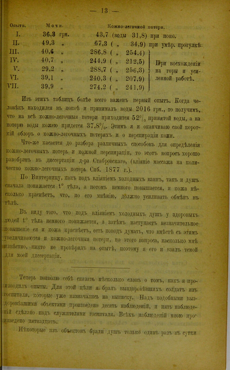 ОпТл1Т'Ь Кожно-іегочной потери. т 1. грм. 43,7 (іюды 31,8) при поко. II. 49,3 67,3 ( 34,9) при умѣр. прогулкѣ ттг 40 6 286,8 ( „ 254,4) і V . 244,9 ( „ 212,5) ІРри восхождѳніи V 29 2 » 288,7 ( „ 256,3) на горы и уси- П. 39,1 240,3 ( 207,9) ленной работѣ. Т7І. 39,9 •5 274,2 ( 241,9) Изъ этихъ таб.іицъ бо.іѣѳ нсѳго важѳнъ первый опытъ. Когда че- ловѣкъ находился въ покоѣ п принималъ воды 2016 грм., то по.іучимъ^ что на всѣ кожно-легочныя потери щшходитея 52°/о принятой воды, а на потерю воды кожею придется 37,87о. Этимъ я и оканчиваю свой корот- кій обзоръ о кожно-легочныхъ потеряхъ и о перспираціи кожи. Что-же касается до разбора различныхъ способовъ для опредѣлонія кожно-лѳгочныхъ потерь и кожной перспираціи, то этотъ ]юпросъ хорошо разобранъ въ диссертадіи д-ра Стабррвскаго, (вліяніѳ массажа на коли- чество кожно-легочныхъ потерь Спб. 1877 г.). По Бпитерницу, какъ подъ міяпіемъ холодпыхъ ваниъ, такъ и душъ сначала понижается тѣла, а потомъ немного повышается, и кожа нѣ- сколько краснѣетъ, что, по его мнѣнію, должно усиливать обмѣнъ въ. тѣлѣ. Въ виду того, .ЧТО: подъ вліяніемъ холодныхъ душъ у здоровыхъ людей 1 тѣіа немного понижается, а затѣмъ наступаетъ незначительное ілопышеніѳ ея и кожа, краснѣетъ, есть поводъ думать, что вмѣстѣ съ этимъ . :уііеличлііаются и кожно-легочныя потери, но этого вопроса, насколько мнѣ ііізпѣстно,: никто не провѣрялъ на опытѣ, поэтому я его и ішлъ темой , для зіоеіі дпссертаціи. Тепе])ь П03І50.1Ю себѣ сказать нѣско.іько словъ о томъ, какъ я про- :изі!одплъ опыты. Для этой дѣ.та я. бралъ выздороііѣвшихъ со.)гдатъ изъ :госшіта.ія, которые уже назначались на выписку. Надъ подобными выз- доровѣішіимп объектами пропзішдено десять наблтоденій, п пять наблюде- Н1Й сдѣлано падъ служителями госпиталя. Всѣхъ наблюдеиій мігого п])о- изпедепо пятнадцать. Нѣкоторые-пзъ объектовъ брали душъ то.іька ода. разъ въ сутки