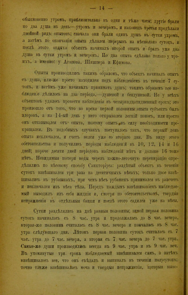 'Обыкновенно утромъ, приблизительно пъ одни и тѣже часы; другіе б]>али по два дуща въ день—утромъ и вечеромъ, и паконецъ тр^гьи продѣла.іи двойной рядъ опытовъ; сначала они брали одинъ душъ къ сутки утромъ, а затѣмъ по окончанін опыта дѣлалея перерывъ на нѣеколько сутокъ, и послѣ этого отдыха объектъ начиналъ второй опытъ и бралъ уже дна душа въ сутки утромъ и вечеромъ. По дна опыта сдѣлано толі.і:о у т-ро- пхъ. а именно: у Агапоіш, Шишпера и Ефимова. Опыты производились такимъ образомъ, что объектъ начиналъ опыгь съ душа, или-же просто находился подъ наблюденіемъ пъ теченіи 7 су- токъ, и затѣмъ уже начиналъ П])инимать душъ; такимъ образомъ все на- блюдение дѣлилось на два періода,—душевой и бездушевой. Не у исѣхъ объектовъ удалось провести наблюденія въ четырнадцатидневный ерокъ; это произошло отъ того, что во время первой половины .опыта субъектъ былъ здоровъ, а на 14-ый день у него открывался легеій поносъ, или просто онъ отказывался отъ ' опыта, поэтому опытъ#въ силу необходимости пре- крапі,ался. Въ нодобныхъ случаяхъ поступалось такъ, что первый день опыта исключался, и счетъ велся уже со іітораго дня, Въ ішду этого обстоятельстіиі и получились періоды наблюдений въ 10, ] 2, 14 и 16 дней; короче десяти дней періодовъ наблюденій нѣтъ и дольше 16 тоже нѣтъ. Невидимый потери воды черезъ кожно-легочную перспирацію оире- дѣлялись по вѣсовому способу Санкторіуса: раздѣтый объектъ въ теченіи €утокъ взвѣшивался три раза на десятичныхъ вѣсахъ; тол>ко двое взвѣ- шивались і5Ъ рубашкахъ, щж чемъ вѣсъ рубашекъ принимался въ разсчетт. и исключался изъ вѣса тѣла. Передъ каждымъ взвѣшиваніемъ наблюдае- мый выводилъ изъ себя жидкія и, смотря по обстоятельствамъ, твердый испражненія ){Ъ отдѣльныя банки и послѣ этого садился уже на вѣсы. Сутки раздѣлялись на двѣ равныя половины; зимой первая по.іовина гутокъ начиналась еъ 8 час. утра и продолжалась до 8 час. іючера, вторая-же половина считалась съ 8 час. вечера и кончалась въ 8 час. ^тра слѣдуюпі,аго дня. Лѣтомъ первая половина сутокъ считалась съ 7 час. утра до 7 час. вечера, а вторая съ 7 час. вечера до 7 час. утра. €амые-же дуіпи производились всегда въ 9 час. утра и въ 9 час. веч. Въ упомянутые три срока наблюдаемый взвѣиіпвался самъ. а затѣмъ взвѣгаивалось все, что онъ съѣдалъ и выпмвалъ въ теченіи полусутокъ; точно также взвѣпіивалась моча и твердый нспражненія, которыя внво-