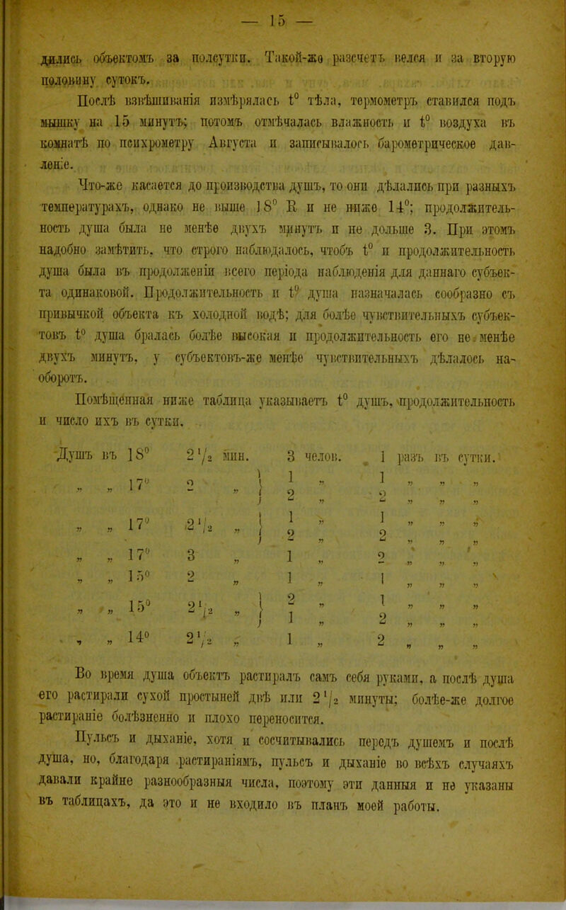 дйлись объектозіъ за полсутки. Такой-жо разсчетъ р.елся и за вторую полоьину сутокъ. Послѣ іізиѣшпканія измѣрялась 1° тѣла, термометръ ставился подъ »ышку на 15 минутъ; потомъ отмѣчалась влажності. и іюздуха ш. комдатѣ по психрометру Августа и записыішлогі. барометрическое дан- лоніе. Что-же касается до производства душъ, то они дѣлалпсь при разнып> температурахъ, однако не ііышѲ; Е, н не ножо Н*^; продолжитель- ность душа была не менѣе двухъ минутъ п нѳ дольше 3. При этомъ надобно замѣтить, что строго наблюдалось, чтобъ 1 и продолжительность душа была въ продолженіи всего періода наблшденія для даннаго субъек- та одинаковой. Продолжительность и 1 душа назначалась сообразно съ привычкой объекта къ холодной водѣ; для болѣе ч\вствительныхъ субъек- товъ і'> душа бралась болѣе ішеокая и продолжительность его нвіменѣе двухъ минуть, у губъектовъ-же менѣе ч}-г.стіштельныхъ дѣлалось на- оборотъ. Позіѣщенная ниже таблица указываетъ 1° душъ, ^продолжительпост^. и число пхъ въ сутки. Душъ въ 18 2'/2 мин. 3 челов. 1 разъ въ сутки. ^ 1 1 17' о I ^ - і . ,. .. ■■ п ч - г I о I 7 ■ .) 1 I ^ !„.... „ „ ч --Го О ) ~ ••  „ „ 1 ; ^  ^ » г 140 0 1 1 о Во время душа объектъ растиралъ самъ себя руками, а послѣ душа его растирали сухой простыней двѣ или 2'/г минуты; болѣе-же долгое растираніе болѣзненно и плохо переносится. Пульеъ и дыханіе, хотя и сосчитывались персдъ душемъ и послѣ душа, но, благодаря растираніямъ, щльсъ и дыханіе во всѣхъ случаяхъ давали крайне разнообразный числа, поэтому эти данныя и не указаны въ таблицахъ, да это и не входило въ планъ моей работы.