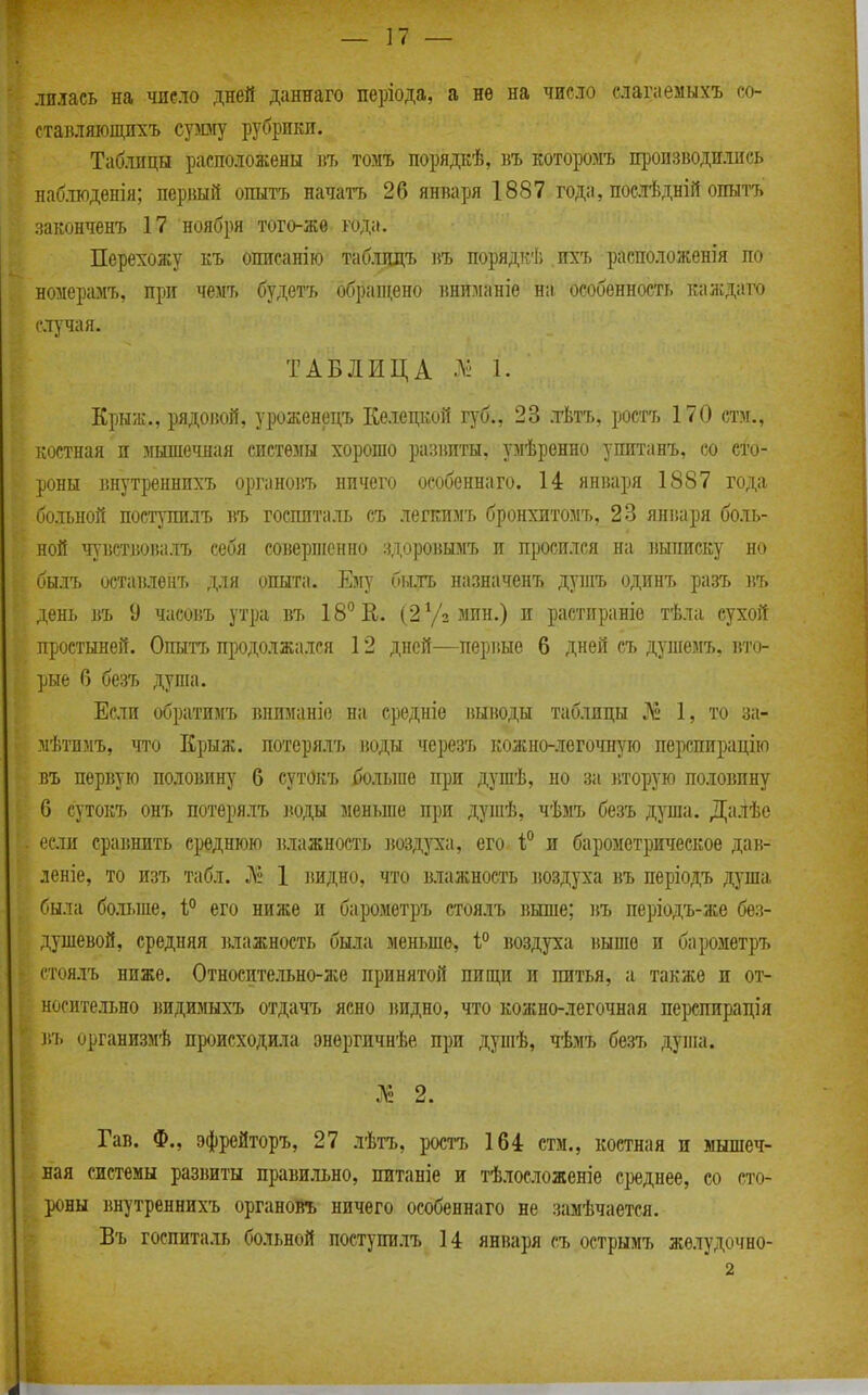 лилась на чиело дней даннаго періода, а нѳ на число слагаемыхъ со- ставляющпхъ суюгу рубрики. Таблицы расположены въ томъ порядкѣ, въ которомъ производились наблюденія; первый опытъ начаи. 26 января 1887 года, послѣдній опытъ законченъ 17 'ноября того-жѳ года. Перехожу къ описанію таблцдъ въ порядкѣ ихъ расположенія по номерамъ, при чемт. будетъ обрапі;ено вниманіѳ н:і особенность каждато случая. ТАБЛИЦА 1. Кры;к., рядовой, уроженецъ Келецкой губ., 23 л-Ьтъ, ростъ 170 ста., і;остная и мышечная системы хорошо раіяіпты, умѣренно упитанъ, со сто- роны внутреннихъ органоііъ ничего особенна го. 14 янваі)я 1887 года больной поступилъ }\ъ госпиталь съ легкимъ бронхптомъ, 23 января боль- ной чувствовалъ себя соверпіснио іцоровымъ и просился на выписку но былъ оставленъ для опыта. Ему бьыъ назначенъ дугаъ одинъ разъ ]іъ день въ 9 часовъ утра въ 18 Е. (2 Уз мин.) и растираніо тѣла сухой простыней. Опытъ продолжался 12 дней—перг.ые 6 дней съ душемъ. вто- рые 6 безъ душа. Если обратимъ вниманіе на ередніѳ выводы таблицы № 1, то за- мѣтимъ, что Крыж, потерялъ іюды черезъ кожно-легочную перспирацію Бъ первую половину 6 сутОкъ больше при душѣ, но за вторую половину 6 сутокъ онъ потерялъ іюды меньше при душѣ, чѣмъ безъ душа. Далѣе если сравнить среднюю влажность воздз'ха, его і° и барометрическое дав- леніе, то изъ табл. Л» 1 видно, что влажность воздуха въ періодъ душа была больше, 1° его ниже и барометръ стоялъ выше; ]\ъ періодъ-же без- душевой, средняя влажность была меньше, 1° воздуха выше и барометръ стоялъ ниже. Относительно-же принятой пищи и питья, а также и от- носительно ішдимыхъ отдачъ ясно видно, что кожно-легочная перспирація въ организмѣ происходила энергичнѣе при дупіѣ, чѣмъ безъ дупіа. :^ 2. Гав. Ф., эфрейторъ, 27 лѣтъ, ростъ 164 стм., костная и мышеч- ная системы развиты правильно, питаніе и тѣлосложеніе среднее, со сто- роны внутреннихъ органовъ ничего оеобеннаго не замѣчается. Бъ госпиталь больной поступилъ 14 января съ острымъ желудочно- 2