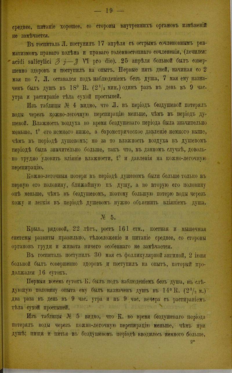 среднее, потаніѳ хорошее, со стороны внутрѳннихъ органовъ измѣненій не замѣчаѳтсл. Въ госпиталь Л. поступилъ 17 апрѣля съ острнмъ сочлѳноішшіъ рев- матизмомъ праваго колѣна и праваго голенностоішаго сочленѳнія, (лечился: 'асійі заіісуіісі 3 і—2 ^ рго ^іе). 25 апрѣля больной былъ совер- шенно здоровъ и поступилъ на опытъ. ІІері{ые пять дней, начиная со 2 мая по 7, Л. оставался подъ наблюденіемъ безъ душа, 7 мая ему назна- чѳнъ былъ душъ въ 18° Е. (2'/а зшн.)одинъ разъ въ день въ 9 час утра и растираніѳ тѣла сухой простыней. Изъ таблицы № 4 видно, что Л. въ пѳріодъ бездушевой потерялт. воды чѳрезъ кржно-легочную перспирацію меньше, чѣмъ въ періодъ ду- шевой. Влажность воздуха во время бездушепаго періода была значительно меньше, 1 его немного ниже, а барометрическое давленіѳ немного выше, чѣмъ въ періодѣ дущевомъ; но за то влажность воздуха въ душевомъ пѳріодѣ была значительно больше, такъ что, въ данномъ случаѣ, доволь- но трудно уловить вліяніе влажности, и давлѳнія на кожно-легочную пѳрспирацію. Кожно-легочныя потери въ періодѣ душевомъ были больше только въ первую его половину, ближайшую къ душу, а во вторую его половину онѣ меньше, чѣмъ ііъ бездушѳвомъ, поэтому большую потерю воды \щъъ кожу и лепѵія въ періодѣ душевомъ нужно объяснить ішяніелгь душа. № 5. Крыл., рядовой, 22 лѣтъ, ^юстъ 161 стм., костная п мышечная системы развиты правильно, тѣлосложеніѳ и питаніѳ среднее, со стороны органовъ груди и живота ничего особеннаго не замѣчается. Въ госпиталь постутілъ 30 мая съ фолликулярной ангиной, 2 іюня больной былъ совершенно здоровъ и поступилъ на опытъ, кото])Ый п])0- должался 16 сутокъ. Пѳрвыя восемь сутокъ К. былъ подъ наблюдѳніѳмъ безъ душа, въ слѣ- дующую половину опыта ему быЛъ назначенъ душъ въ 14<>Е. (2у2 м.) діга раза въ день въ 9 час. утра и въ 9 час. вечера съ растираніемъ тѣла сухой простыней. Изъ таблицы № 5 видно, что К. во Нішя бездушеваго періода потерялъ воды черезъ кожно-легочную пѳрспирацію меньше, чѣмъ пі)и душѣ; пищи и питья въ бездушевомт. періодѣ вводилось немнот'о больпіе, 2*