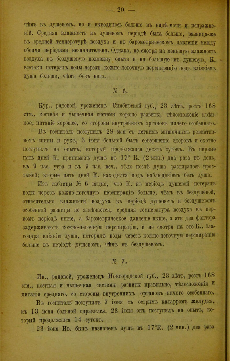 чѣмъ въ душевомъ, но п выводилось больше въ видѣмочн в испражне- лій. Средняя влажность въ душевомъ періодѣ была бо.іьше, разница-жѳ въ средней тѳмпературѣ воздуха и въ баромѳтричѳскомъ давленш между обоюш періодами незначительна. Однако, не смотря на меньшую влажность воздуха въ бездушевую половину опыта и на большую въ душевую, К. всетаки потерялъ воды чѳрѳзъ кожно-легочн)'ю перспирацію подъ в.ііяніемъ душа больше, чѣмъ безъ него. 6. Кур., рядовой, урожѳнецъ Симбирской губ., 23 лѣтъ, ростъ 168 стм., костная и мышечная системы хорошо развиты, тѣлосложеніѳ крѣп- кое, питаніѳ хорошее, со стороны внутреннихъ органовъ ничего особеннаго. Въ госпиталь поступилъ 28 мая съ лѳгкимъ мышечншіъ ревматиз- момъ спины и рукъ, 3 іюня больной былъ совершенно здоровъ п охотно поступилъ на опытъ, который продолжался десять сутокъ. Въ первые пять дней К. принималъ душъ въ 1Т В. (2 мин.) два раза въ день, въ 9 час. утра и въ 9 час. веч., тѣло послѣ душа растиралось прос- тыней; вторые пять дней К. находился подъ наблюденіемъ бѳзъ душа. Изъ таблицы № 6 видно, что К. въ періодъ д)тпевой потерялъ воды черезъ кожно-легочную пѳрспирацію больше, чѣмъ въ бездушевой, относительно влажности воздуха въ пѳріодѣ душевомъ и бездушевомъ особенной разницы не замѣчаетея, средняя температура воздуха въ пер- вомъ пѳріодѣ ниже, а ба^юметрическое давленіѳ выше, а эти два фактора задерживаютъ кожно-легочную перспнрацію, и не смотря на это К., бла- годаря вліянію душа, потерялъ воды черезъ кожно-легочную персппрадію больше въ періодѣ душевомъ, чѣмъ въ бездушевомъ. № 7. Ив., рядовой, уроженецъ Новгородской губ., 23 лѣтъ, ростъ 168 стм., костная и мышечная системы развиты правп.іьно, тѣлосложенія и питанія средняго, со стороны внутреннихъ органовъ ничего особеннаго. Въ госпита.іь поступилъ 7 іюня съ острымъ катарромъ желудка, къ 13 іюня больной оправился, 23 іюня онъ поступилъ на опыгь, ко- торый продолжался 14 сутокъ. 23 іюня Ив. былъ назначенъ душъ въ 17<'Е. (2 мин.) два раза