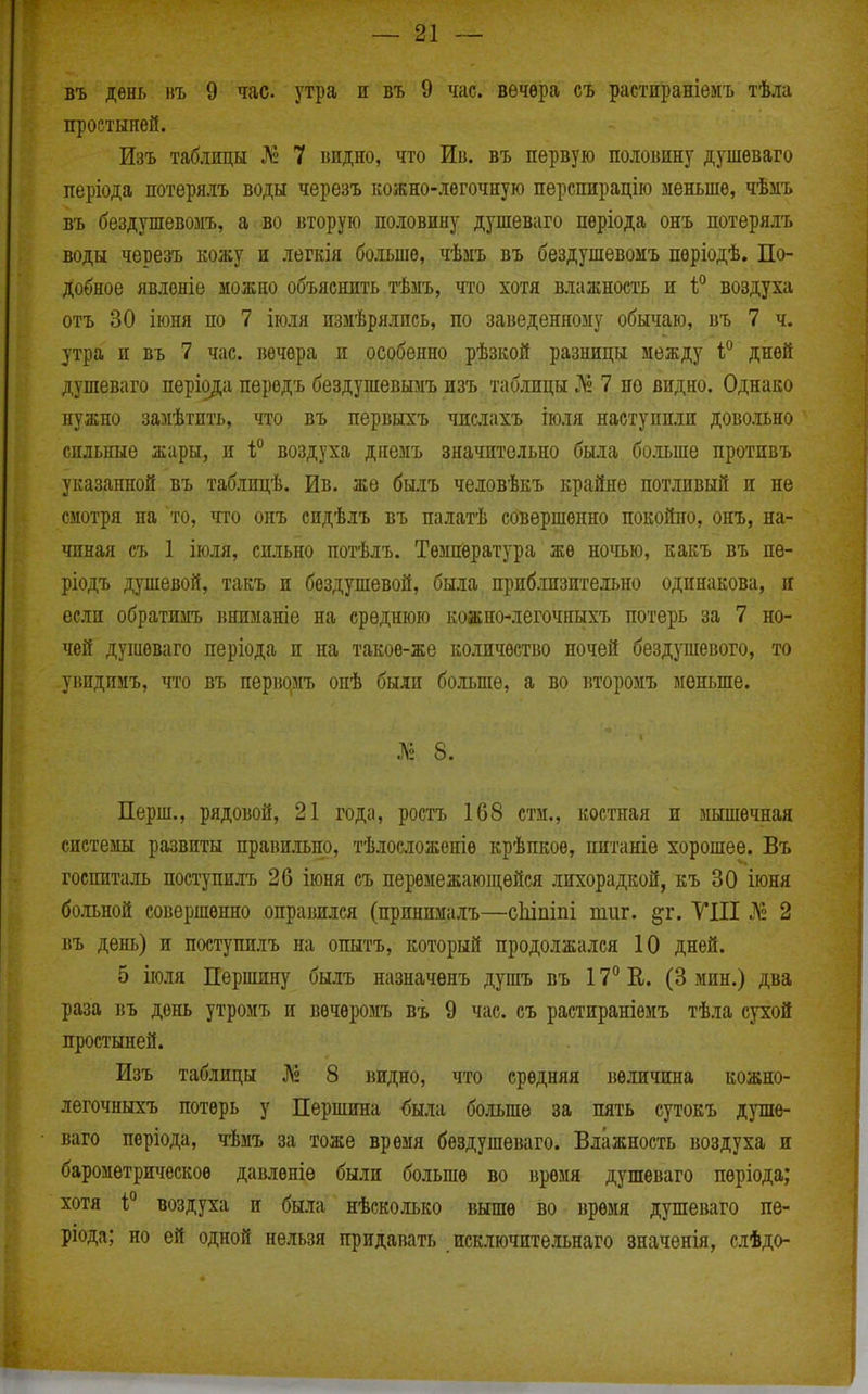 въ день въ 9 час. утра и въ 9 час. вечера съ растпраніеиъ тѣла простыней. Изъ таблицы № 7 видно, что Ив. въ первую половину душѳваго періода потерялъ воды черезъ кожно-лѳгочную перспирацію меньше, чѣзіъ въ бездушевомъ, а во вторую половину душеваго пѳріода онъ потерялъ воды черезъ кожу и легкія больше, чѣмъ въ бездушевомъ пѳріодѣ. По- добное явлоніе можно объяснить тѣмъ, что хотя влажность и і'^ воздуха отъ 30 іюня по 7 іюля пзмѣрялнсь, по заведенному обычаю, въ 7 ч. утра и въ 7 час. вечера п особенно рѣзкой разницы между 1° дней душеваго періода перодъ бездушевымъ изъ таблицы Л» 7 по видно. Однако нужно замѣтнть, что въ первыхъ числахъ іюля наступили довольно сильные жары, и і° воздуха днемъ значительно была бошпе противъ указанной въ таблицѣ. Ив. же былъ человѣкъ крайне потливый п не смотря на то, что онъ сидѣлъ въ палатѣ совершенно покойно, онъ, на- чиная съ 1 іюля, сильно потѣлъ. Темпівратура же ночью, какъ въ пѳ- ріодъ душевой, такъ и бездушевой, была приблизительно одинакова, и если обратимъ ішиманіе на среднюю кожно-легочныхъ потерь за 7 но- чей душеваго періода и на такое-же количество ночей бездушевого, то уііндимъ, что въ періюмъ опѣ были больше, а во второмъ меньше. Л» 8. Перш., рядовой, 21 года, ростъ 168 стм., костная и мышечная системы развиты правильно, тѣлосіожетѳ крѣпкое, питаніе хорошее. Въ госпиталь поступилъ 26 іюня съ перемежающейся лихорадкой, къ 30 іюня больной совершенно оправился (принималъ—сіііпіпі тиг. ^г. УIII Л» 2 въ день) и поступилъ на опытъ, который продолжался 10 дней. 5 іюля Першину былъ назначенъ душъ въ 17° К. (3 мин.) два раза въ день утролъ и вѳчѳромъ въ 9 час. съ растираніѳмъ тѣла сухой простыней. Изъ таблицы № 8 ішдно, что средняя величина кожно- легочныхъ потерь у Першипа была бо.іьше за пять сутокъ душе- ваго періода, чѣмъ за тоже время бѳздушеваго. Влажность воздуха и барометршіескоѳ давлѳніѳ были больше во время душеваго періода; хотя 1° воздуха и была нѣсколько выше во время душеваго пѳ- ріода; но ей одной нельзя придавать исключительнаго значенія, слѣдо-