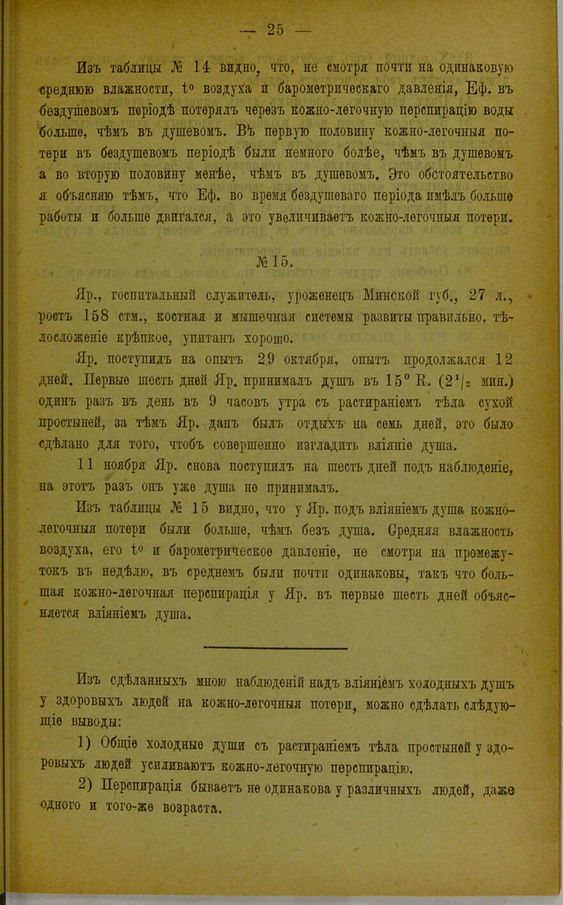 Изъ таблицы ^2 14 видно, что, не смотря почти на одинаковую среднюю влажности, 1° воздуха и баромѳтричѳскаго давлеяія, Еф. въ бѳздушѳвомъ пѳріодѣ потѳрялъ черѳзъ кожно-лѳгочную пѳрспирацію воды 'больше, чѣмъ въ душѳвомъ. В'ь первую половину кожно-легочныя по- тери въ бездушевомъ періодѣ были немного болѣе, чѣмъ въ душевоыъ а во вторую половину менѣе, чѣмъ въ душевомъ. Это обстоятельство я объясняю тѣыъ, что Еф. во время бѳздушеваго періода имѣлъ больше работы и больше двигался, а это увѳличиваетъ кожно-легочныя потери. ]\2 15. Яр., госпитальный служитель, уроженецъ Минской губ., 27 л., роетъ 158 стм., костная и мышечная системы развиты правильно, тѣ- лосложеніо крѣпкое, упитанъ хорошо. Яр. поступиіъ на опытъ 29 октября, опытъ продолжался 12 дней. Первые шесть дней Яр. принималъ душъ въ 15° Е. (2'/г мин.) одинъ разъ въ день въ 9 часовъ утра съ растираніемъ тѣла сухой простыней, за тѣмъ Яр. дапъ былъ отдыхъ на семь дней, это было сдѣлано для того, чтобъ совершенно изгладить вліяніѳ душа. 11 ноября Яр. снова поступилъ на шесть дней подъ наблюденіе, на этотъ разъ онъ уже душа не принималъ. Изъ таблицы № 15 видно, что у Яр. подъ вліяніѳмъ душа кожно- легочныя потери были больше, чѣмъ безъ душа. Средняя влажность воздуха, его и барометрическое давленіе, не смотря на промежу- токъ въ недѣлю, въ среднемъ были почти одинаковы, такъ что боль- шая кожно-легочная перспирація у Яр. въ первые шесть дней объяс- няется вліяніемъ дувіа. Изъ сдѣланныхъ мною набліоденій надъ вліяніемъ хоіодныхъ душъ у здоровыхъ ЛЮДОЙ на кожно-легочныя потери, можно сдѣлать слѣдую- ш;іѳ выводы: 1) Общіѳ холодные души съ растираніемъ тѣла простыней у здо- ровыхъ людей усиливаютъ кожно-легочную перспирацію. 2) Перспирація бываетъ не одинакова у различныхъ людей, даже одного и того-же возраста.