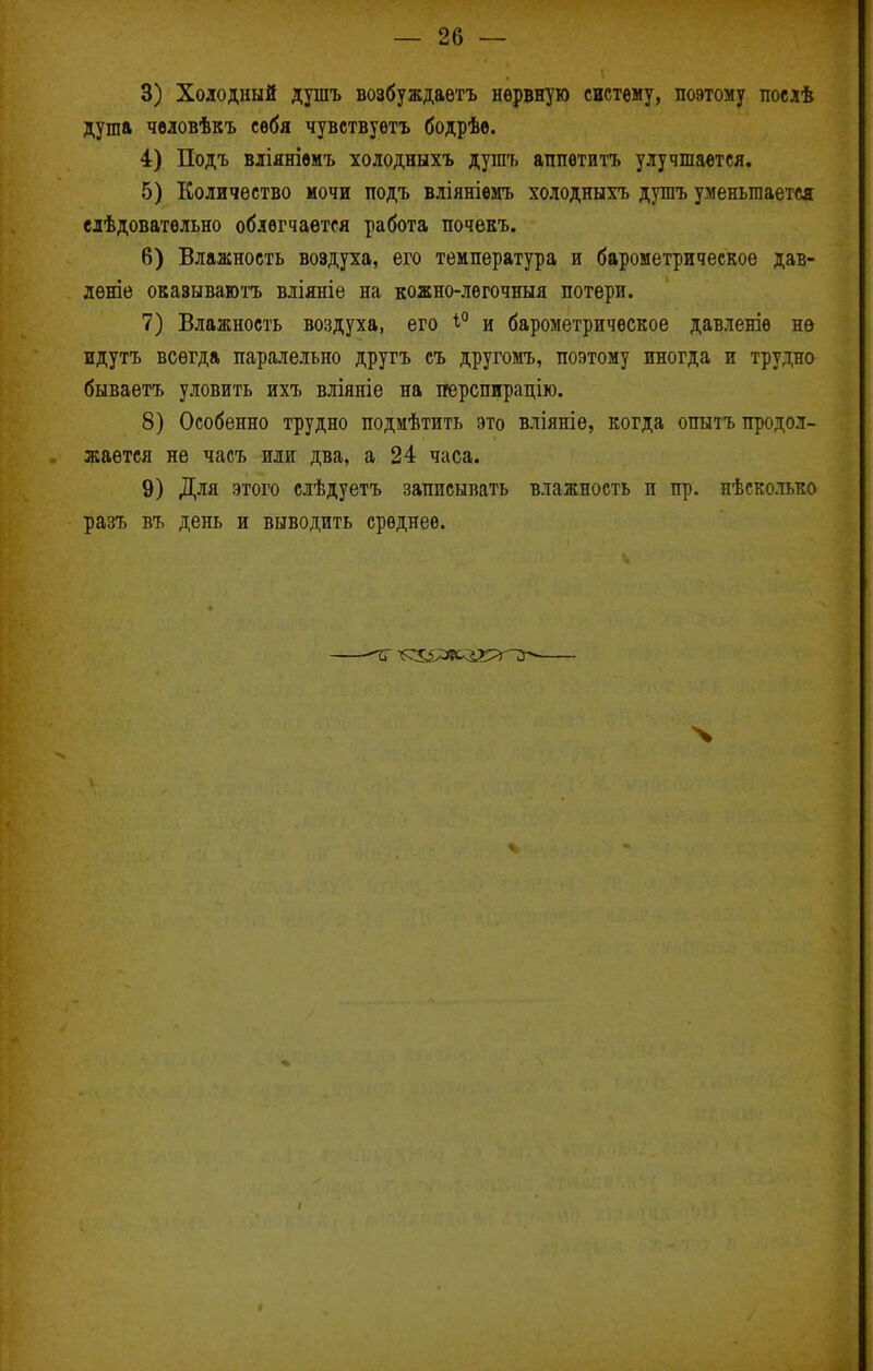 — 26 — 3) Холодный душъ возбуждаетъ нервную систему, поэтому послѣ душа чвіовѣкъ себя чувствуетъ бодрѣе. 4) Подъ вліянівмъ холодныхъ душъ аппвтитъ улучшается. 5) Количество мочи подъ вліяніемъ холодныхъ душъ уменьшается елѣдоватѳльно облегчается работа почекъ. 6) Влажность воздуха, его температура и барометрическое дав- дѳніе оказываготъ вліяніе на кожно-лѳгочныя потери. 7) Влажность воздуха, его ѣ*' и барометрическое давленіѳ не идутъ всегда паралельно другъ съ другомъ, поэтому иногда и трудно бываетъ уловить ихъ вліяніе на ігерспирацію. 8) Особенно трудно подмѣтить это вліяніе, когда опытъ продол- жается не часъ или два, а 24 часа. 9) Для этого слѣдуетъ записывать влажность и пр. нѣсколько разъ въ день и выводить среднее.