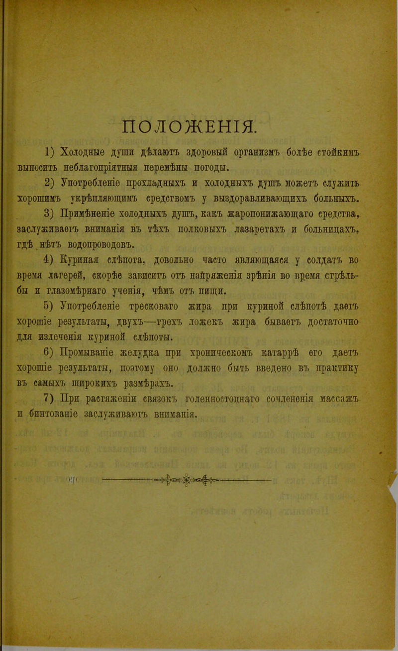 ПОЛОЖЕНІЯ. 1) Холодные души дѣлаютъ здоровый организмъ болѣе стойкимъ выносить неблагопріятныя перемѣны погоды. 2) Употребленіѳ прохладныхъ и холодныхъ душъ можетъ служить хорошимъ укрѣпляющимъ средствомъ у выздоравливающихъ больныхъ. 3) Примѣнѳніѳ холодныхъ дупгь, какъ жаропонижающаго средства, заслуживаѳтъ вншіанія въ тѣхъ полковыхъ лазаретахъ и больнидахъ, гдѣ нѣтъ водопроводовъ. 4) Куриная слѣпота, довольно часто являющаяся у солдатъ во время лагерей, скорѣе зависитъ отъ найряженія зрѣнія во время стрѣль- бы и глазомѣрнаго ученія, чѣмъ отъ пищи. 5) Употребленіе треековаго жира при куриной слѣпотѣ даѳтъ хоротіе результаты, двухъ—трехъ ложекъ жира бываотъ достаточно для излечѳнія куриной слѣпоты. 6) Промываніе желудка при хронпческомъ катаррѣ ѳго даетъ хорошіе результаты, поэтому оно должно быть введено въ практику въ самыхъ широкихъ размѣрахъ. 7) При растяженіи связокъ голенностопнаго сочлененія массажъ и бпнтованіе заслуживаютъ внігмапія.