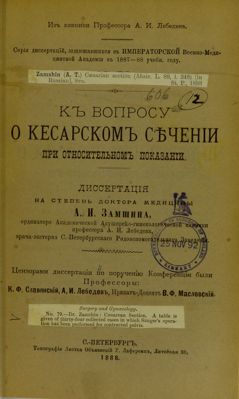 Изъ клиники Профессора А. И. Лебедева. Серія диссертацій, защищавшихся въ ИМПЕРАТОРСКОЙ Военно-Меди- цинской Академіи въ 1887—88 учебн. году. Яатзпіп (А. Т.) Савзагіап зёы~іга (АЪзіг. Ь. 89 і 348) Гіп Виззіап], 8ѵо. 8Ь. Р., 1888 1 КЪ ВОПРОСУ О КЕСАРСКОМЪ СѢЧЕНІИ . ПРИ ОТНОСЙТЕЛЬНОШЪ ШШШНШ. ДИССЕРТАЦІЯ НА СТЕПЕНЬ ДОКТОРА МЕДИЦ А. И. Замшина, ординатора Академической Акушорско-гинекологй профессора А. И. Лебедева, врача-экстерна С.-Петербургская Родовспомогач —лЛЛЛЛЛАЛА' Цензорами диссертаціи по порученію КонферЙидиГ'были Профессоры: К. Ф. Славянскій, А. И. Лебедевъ, Приватъ-Доцентт, В. Ф. Масловскій. Бигдегу апй Оупахоіоду. V .^10- І9-~Бг- 2атзЬіп: Сшзагеап 8есІіоп. А ІаЫе ів сіѵеп оі іЬігЬу-Ьиг соііесіеа савез іп лѵЬісЬ Запвег'з орега- іюп Ііаа.Ьееп регіогпіесі іог соп{,гас1е<1 реіѵіз. С.-ПЕТЕРВУРГЪ. Типографія Листка Объявяеній Р. Лаференцъ, Литейная 38. 1 88 8.