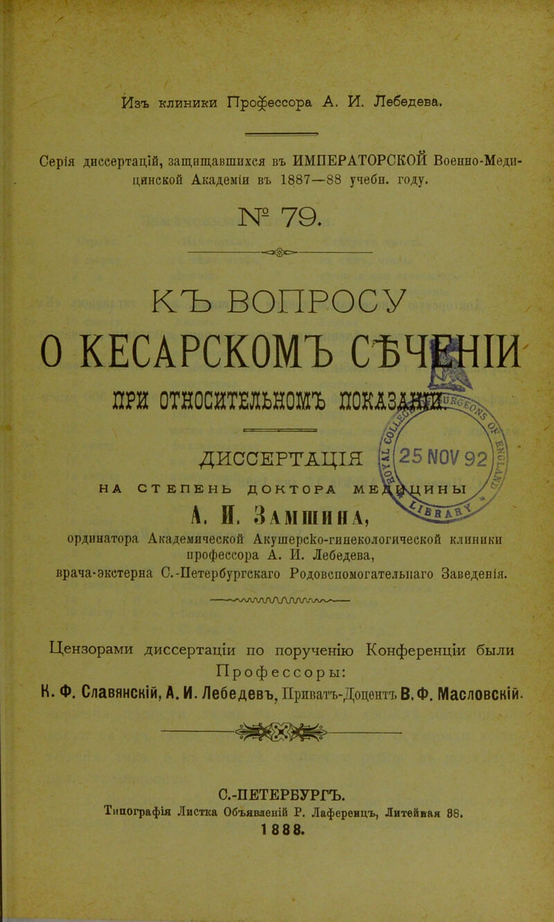 Изъ клиники Профессора А. И. Лебедева. Серія диссертацій, защищавшихся въ ИМПЕРАТОРСКОЙ Военно-Меди- цинской Академіи въ 1887—88 учебн. году. № 79. «з@с КЪ ВОПРОСУ О КЕСАРСКОМЪ СѢЧЮІИ ПРИ ОТНОСИТЕЛЬНОШЪ ПОКАЗ, ДИССЕРТАЦІЯ НА СТЕПЕНЬ ДОКТОРА МЕ, А. И, Замши на, ординатора Академической Акушерско-гинекологической клиники профессора А. И. Лебедева, врача-экстерна С.-Петербургскаго Родовспоыогателыіаго Заведенія. •'ѵ\лл/\ЛЛЛЛЛ/ѵ\л~- Цензорами диссертаціи по порученію Конференции были Профессор ы: К. Ф. Славянскій, А. И. Лебедевъ, Приватъ-Доцентт. В.Ф. Масловскій. С.-ПЕТЕРБУРГЪ. Типографія Листка Объявяеній Р. Лаференцъ, Литейвая 88. 1 888.