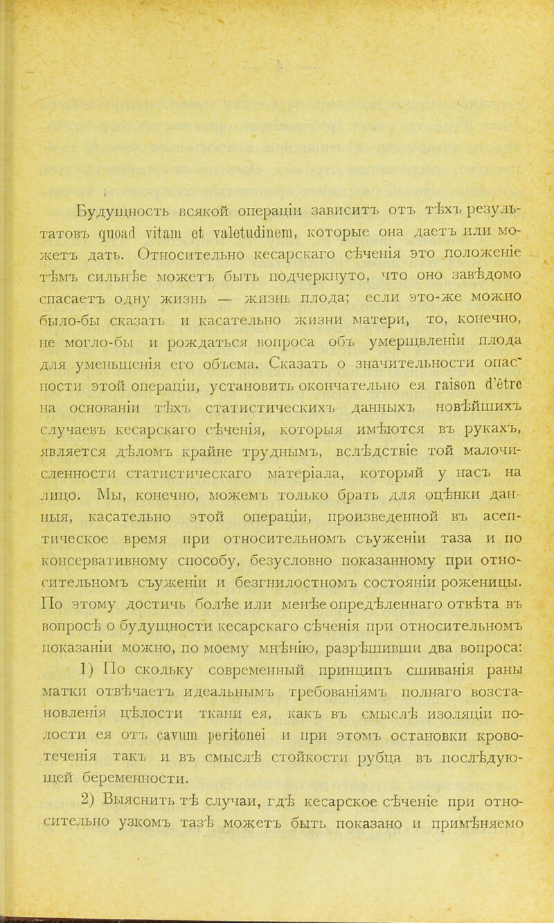 Будущность всякой операціи зависит?, отъ тѣхъ резуль- татовъ диоасі ѵііат еі ѵаіеіисііпет, которые она даетъ или мо- жетъ дать. Относительно кесарскаго сѣченія это положеніе тѣмъ сильнѣе можетъ быть подчеркнуто, что оно завѣдомо спасаетъ одну жизнь — жизнь плода; если это-ясе можно было-бы сказать и касательно жизни матери, то, конечно, не могло-бы и рождаться вопроса объ умерщвленіи плода для уменьшспія его объема. Сказать о значительности опас постн этой онераціп, установить окончательно ея гаізоп (Гбігс па основаніи т'Ьсъ статистическихь данныхъ новѣйшихъ случаевъ кесарскаго сѣчепія, которыя имеются въ рукахъ, является дъ-лом'ь крайне труднымъ, всліздствіе той малочи- сленности статнстическаго матеріала, который у насъ на лицо. Мы, конечно, можемъ только брать для оцѣнки дан- ныя, касательно этой операціи, произведенной въ асеп- тическое время при относительномъ съуженіи таза и по консервативному способу, безусловно показанному при отно- сительномъ съуженіи и безгнилостномъ состояніи роженицы. По этому достичь болѣе или менѣе опредѣленнаго отвѣта въ вопросѣ о будущности кесарскаго сѣченія при относительномъ показаніи молено, по моему мнѣнію, разрѣшившп два вопроса: 1) По скольку современный принципъ сшиванія рапы матки отвѣчаетъ идеальнымъ требованіямъ по л наго возста- новленія цѣлости ткани ея, какъ въ смыслѣ изоляцін по- лости ея отъ саѵит регііопеі и при этомъ остановки крово- теченія таісь и въ смыслѣ стойкости рубца въ послѣдую- щей беременности. 2) Выяснить тѣ случаи, гдЪ кесарское свченіе при отно- сительно узкомъ тазѣ можетъ быть показано и примѣняемо