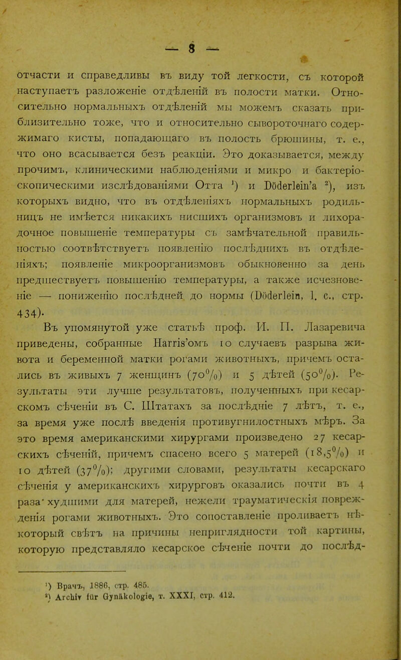 отчасти и справедливы въ виду той легкости, съ которой наступаетъ разложеніе отдБленій въ полости матки. Отно- сительно нормальныхъ отдѣленій мы можемъ сказать при- близительно тоже, что и относительно сывороточнаго содер- жимаго кисты, попадающаго въ полость брюшины, т. е., что оно всасывается безъ реакціи. Это доказывается, между прочимъ, клиническими наблюденіями и микро и бактеріо- скопическими изслѣдованіями Отта ') и Б0(іег1ет'а 2), изъ которыхъ видно, что въ отдѣленіяхъ нормальныхъ роднль- ницъ не имеется никакихъ нисшихъ организмовъ и лихора- дочное повышеніе температуры съ замѣчательной правиль- ностью соотвѣтствуетъ появленію послѣднихъ въ отдѣле- піяхъ; появленіе микроорганизмовъ обыкновенно за день предшествуетъ повышенно температуры, а также исчезнове- ніе — пониженно последней до нормы фосіегіеіп, 1. с, стр. 434)- Въ упомянутой уже статьѣ проф. И. П. Лазаревич;! приведены, собранные Нагпз'омъ ю случаевъ разрыва жи- вота и беременной матки рогами ясивотныхъ, причемъ оста- лись въ живыхъ 7 ясенщинъ (70%) и 5 дѣтей (50%)- Ре- зультаты эти лучше результатовъ, полученныхъ при кесар- скомъ сѣченіи въ С. Штатахъ за послѣдніе 7 лѣтъ, т. е., за время уже послѣ введенія противугнилостныхъ мѣръ. За это время американскими хирургами произведено 27 кесар- скихъ свченій, причемъ спасено всего 5 матерей (18,5%) и ю дѣтей (37%); другими словами, результаты кесарскаго сѣченія у американскихъ хирурговъ оказались почти въ 4 раза худшими для матерей, нежели трауматическія повреж- денія рогами животныхъ. Это сопоставленіе пролнваетъ нѣ- который свѣтъ на причины неприглядности той картины, которую представляло кесарское сѣченіе почти до послѣд- ') Врачъ, 1886, стр. 486. *) АгсЬіт іиг Оупйкоіокіе, т. XXXI, стр. 412.