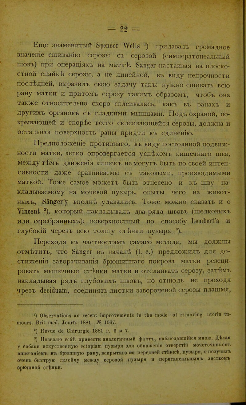 Еще знаменитый 8репсег ТѴеІІз х) придавалъ громадное значеніе сшиванію серозы съ серозой (симператонеальный шовъ) при операціяхъ на маткѣ. 8ап§'ег настаивая на плоско- стной спайісв серозы, а не линейной, въ виду непрочности послѣдней, выразилъ свою задачу такъ: нужно сшивать всю рану матки и притомъ серозу такимъ образомъ, чтобъ она также относительно скоро склеивалась, какъ въ ранахъ и другихъ органовт. съ гладкими мышцами. Подъ охраной, по- крывающей и скорѣе всего склеивающейся серозы, должна и остальная поверхность раны придти къ единенію. Предположеніе иротивнаго, въ виду постоянной подвиж- ности матки, легко опровергается успѣхомъ кишечнаго шпа, между тѣмъ движенія кишекъ не могугъ быть по своей интен- сивности даже сравниваемы съ таковыми, производимыми маткой. Тоже самое можетъ быть отнесено и къ шву на- кладываемому на мочевой пузырь, опыты чего на живот- ныхъ, 8ап^ег'у вполнѣ удавались. Тоже можно сказать и о Уіпсепі 2), который накладывалъ два ряда швовъ (шелковыхъ или серебрянныхъ): поверхностный по способу ЬетЬег1'а и глубокій черезъ всю толщу стѣнки пузыря 3). Переходя къ частностямъ самаго метода, мы должны отмѣтить, что 8ап^ег въ началѣ (1. с.) предложилъ для до- стиженія заворачиванія брюшиннаго покрова матки резеци- ровать мышечныя стѣнки матки и отслаивать серозу, затѣмъ накладывая рядъ глубокихъ швовъ, но отнюдь не проходя чрезъ сіесісіиат, соединять листки завороченон серозы плашмя. ') ОЬзегѵаІіотіз ап гесепі іплргоѵетепіз іп іЬе тоііе оі «тоѵіпд иісгіп Іп- тоигз. Вгіі тс(1. .Гоит. 1881. № 1067. *) Кеѵие Де СЬігигдіе 1881 г. 6 и 7. 3) Позволю ссбѣ привести аналогичный фактъ, наблюдавшійся мною. Дѣлая у собаки искустпснпую ссіоріат пузыря для обнаженія отверстій мочсточниковъ вшигаиіемъ въ брюшную рапу, вскрытаго по передней стѣнкѣ, пузыря, я получилъ очень быструю склейку между серозой пузыря и пеританеальнымъ листіонъ брюшной стѣнки.