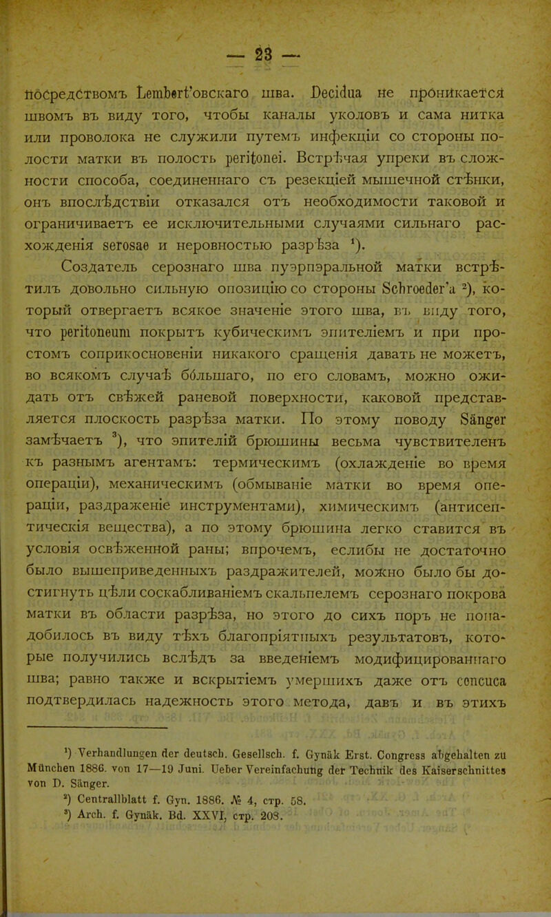 посредствомъ ЬетЪегі'овскаго шва. Г>есі(іиа не проникается швомъ въ виду того, чтобы каналы уколовъ и сама нитка или проволока не служили путемъ инфекціи со стороны по- лости матки въ полость регііопеі. Встречая упреки въ слож- ности способа, соединеннаго съ резекціей мышечной стѣнки, онъ впослѣдствіи отказался отъ необходимости таковой и ограничиваетъ ее исключительными случаями сильнаго рас- хождения зегозаѳ и неровностью разрѣза '). Создатель серознаго шва пуэрпэральной матки встрѣ- тилъ довольно сильную опозицію со стороны ЗсЪгоейег'а 2), ко- торый отвергаетъ всякое значеніе этого шва, въ виду того, что регііопеиш покрытъ кубическпмъ эпителіемъ и при про- стомъ соприкосновеніи никакого сращенія давать не можетъ, во всякомъ случаѣ бблыпаго, по его словамъ, можно ожи- дать отъ свежей раневой поверхности, каковой представ- ляется плоскость разрѣза матки. По этому поводу 8ап§;ег замѣчаетъ 3), что эпителій брюшины весьма чувствителенъ къ разнымъ агентамъ: термическимъ (охлажденіе во время операціи), механическимъ (обмываиіе матки во время опе- рации, раздраженіе инструментами), химическимъ (антисеи- тическія вещества), а по этому брюшина легко ставится въ условія освѣженной раны; впрочемъ, еслибы не достаточно было вышеприведенныхъ раздражителей, можно было бы до- стигнуть цѣли соскабливаніемъ скальпелемъ серознаго покрова матки въ области разрѣза, но этого до сихъ поръ не пона- добилось въ виду тѣхъ благопріятпыхъ результатовъ, кото- рые получились вслѣдъ за введеніемъ модифицированнаго шва; равно также и вскрытіемъ умершихъ даже отъ сопсиса подтвердилась надежность этого метода, давъ и въ этихъ *) ѴеглашИипдеп Йег йеиІ8сЬ. СевеІІзсЬ. {. Оутіак Егві. Сопдгезз аЦеЬаІіеп гй МйпсЬеп 1886. ѵоп 17—19 .Іиш. ПеЬег ѴегеіпГасЬипк <Іег ТесЬпік Йев КаізегвсЪпіиея топ Б. ЗГга^ег. *) СепІгаІІЫаІі I. Суп. 1886. Л: 4, стр. 58. >) АгсЬ. Г. вупак. Вй. XXVI, стр. 203.