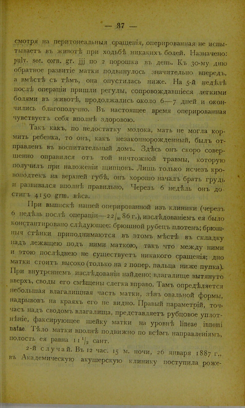 смотря на перлтонеальныя сращенія, оперированная не испы- тываешь въ живот-в при ходьбѣ никакихѵб^й, ЩщщаЩщк ріііѵ. вес. согп. §г. Щ по 2 порошка въ день. Къ 30-му дню обратное развитіе матки подвинулось значительно впередъ, а вмвстѣ съ тѣмъ, она опустилась ниже. Ца #едѣлѣ посдъ' операціи пришли регулы, сопровождавшіеся легкими болями въ живот-в, продолжались около 6—7 дней и окон- чились благополучно. Въ настоящее время оперированная чувствуетъ себя вполнѣ здоровою. Такъ какъ, по недостатку молока, мать не могла кор- мить ребенка, то онъ, какъ незаконнорожденный, былъ от- правленъ въ воспитательный домъ. Здѣсь онъ скоро совер- шенно оправился отъ той ничтожной травмы, которую получилъ при наложеніи щипцовъ. Лишь только исчезъ кро- поподтекъ на верхней губѣ, онъ хорошо началъ брать грудь И развивался вполи* правильно, Черезъ 6 недель онъ до- стигъ 4150 дезд ввса. При выпнскѣ нашей оперированной изъ клиники (черезъ 6 педѣльпослѣ онераціи—зз/^ЗбгО.изсл^дованіемъеябыло коистантпровапо следующее: брюшной рубецъ плотенъ; брюш- ыя стішки приподнимаются въ этомъ мѣстѣ въ складку падъ лежащею подъ ними маткою, такъ что между „ими и этою послѣднею не существуем никакого сращенія; дно Цатки сгоитъ высоко (только на 2 попер, пальца ниже пупка). При внутрсннемъ изслѣдованіи найдено: влагалище вытянуто нверхъ, своды его смущены слегка вправо. Тамъ опредѣляется небольшая влагалищная часть матки, зѣвъ овальной формы надрывовъ на краяхъ его не видно. Правый параметрій, точ- часъ надъ сводомъ влагалища, представляетъ рубцовое утот- нѣніе, фиксирующее шейку матки на уровнѣ Ііпеае ішюші пагае. Іѣло матки вполиѣ подвижно по всѣмъ направленіямъ, полость ея равна 11 1/2 Сант. 2-й случай. Въ 12 час. 15 м. ночи, 26 января 1887 г., пъ Академическую акушерскую клинику поступила роже-