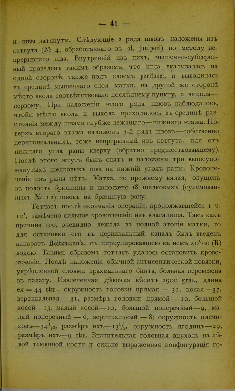 н швы затянуты. Слѣдующіе 2 ряда швовъ наложены изъ кэтгута (№ 4, обработаннаго въ оі. ^ипірегі) по методу не- прерывная шва. Внутренній изъ нихъ, мышечно-субсероз- кый проведенъ такимъ образомъ, что игла вкалывалась на одной сторонѣ, также подъ слоемъ регііопѳі. и выводилась въ срединѣ мышечнаго слоя матки, на другой же сторонѣ мѣсто вкола соотвѣтствовало последнему пункту, а выкола— первому. При наложеніи этого ряда швовъ наблюдалось, чтобы мѣсто вкола и выкола приходилось въ срединѣ раз- стоянія между швами глубже лежащаго—нижняго этажа. По- верхъ втораго этажа наложенъ 3-й рядъ швовъ—собственно иеритонеальныхъ, тоже непрерывный изъ кэтгута, идя отъ нижняго угла раны кверху (обратно предшествовавшему). Послѣ этого жгутъ былъ снятъ и наложены три вышеупо- мянутых-ь шелковыхъ шва на нижній уголъ раны. Кровоте- ченія изъ раны нѣтъ. Матка, по прежнему вялая, опущена въ полость брюшины и наложено 18 шелковыхъ (сулемован- ныхъ № 12) швовъ на брюшную рану. Тотчасъ послѣ окончанія операціи, продолжавшейся і ч. ю', замѣчено сильное кровотеченіе изъ влагалища. Такъ какъ причина его, очевидно, лежала въ полной атоніи матки, то для остановки его въ цервикальный каналъ былъ введенъ аппаратъ НеНгтапп'а, съ циркулировавшею въ немъ 4О0-ю (К) водою. Такимъ образомъ тотчасъ удалось остановить крово- теченіе. Послѣ наложенія обычной антисептической повязки, укрѣпленной слоями крахмальнаго бинта, больная перевезена въ палату. Извлеченная дѣвочка вѣситъ 2900 §тт., длина ея = 44 сіт., окружность головки прямая — 32, косая—37, вертикальная — 31, размѣръ головки: прямой — і о, большой косой—13, малый косой—ю, большой поперечный—9, ма- лый поперечный — 6, вертикальный — 8; окружность плечи- ковъ—341/2, размѣръ ихъ—ізѴа» окружность ягодицъ—29, размѣръ ихъ—9 сіт. Значительная головная опухоль на лѣ- вой темянной кости и сильно выраженная конфигурація го-