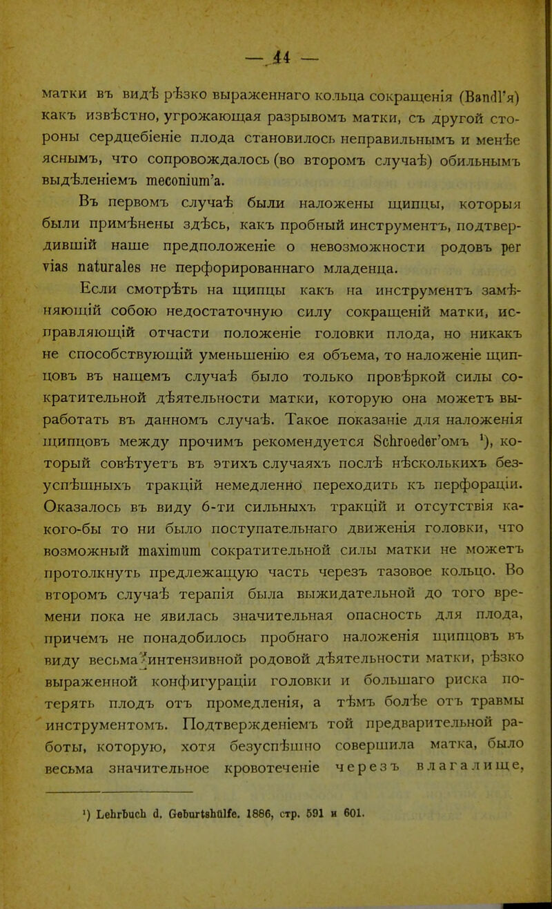 —м — матки въ вид-Ь рѣзко выраженнаго кольца сокращенія (Вап^1'я) какъ изв-бстно, угрожающая разрывомъ матки, съ другой сто- роны сердцебіеніе плода становилось неправильнымъ и менѣе яснымъ, что сопровождалось (во второмъ случаѣ) обильнымъ выд-вленіемъ тесопіит'а. Въ первомъ случаѣ были наложены щипцы, которым были применены здѣсь, какъ пробный инструментъ, подтвер- дившій наше предположеніе о невозможности родовъ рег ѵіаз паіжаіее не перфорированнаго младенца. Если смотрѣть на щипцы какъ на инструментъ замѣ- няющій собою недостаточную силу сокращений матки, ис- правляющей отчасти положеніе головки плода, но никакъ не способствующій уменьшенію ея объема, то наложеніе щип- цовъ въ нашемъ случаѣ было только провѣркой силы со- кратительной д-ѣятельности матки, которую она можетъ вы- работать въ данномъ случаѣ. Такое показаніе для наложенія щипцовъ между прочимъ рекомендуется 8сЪ.гоес1ѳг'омъ 1), ко- торый совѣтуетъ въ этихъ случаяхъ послѣ нѣсколькихъ без- успѣшныхъ тракцій немедленно переходить къ перфорацш. Оказалось въ виду 6-ти сильныхъ тракцій и отсутствія ка- кого-бы то ни было поступательнаго движенія головки, что возможный тахіптт сократительной силы матки не можетъ протолкнуть предлежащую часть черезъ тазовое кольцо. Во второмъ случаѣ терапія была выжидательной до того вре- мени пока не явилась значительная опасность для плода, причемъ не понадобилось пробнаго наложенія щипцовъ въ виду весьма'/интензивной родовой деятельности матки, рѣзко выраженной конфигураціи головки и болыпаго риска по- терять плодъ отъ промедленія, а тѣмъ болѣе отъ травмы инструментомъ. Подтвержденіемъ той предварительной ра- боты, которую, хотя безуспѣшно совершила матка, было весьма значительное кровотеченіе черезъ влагалище,