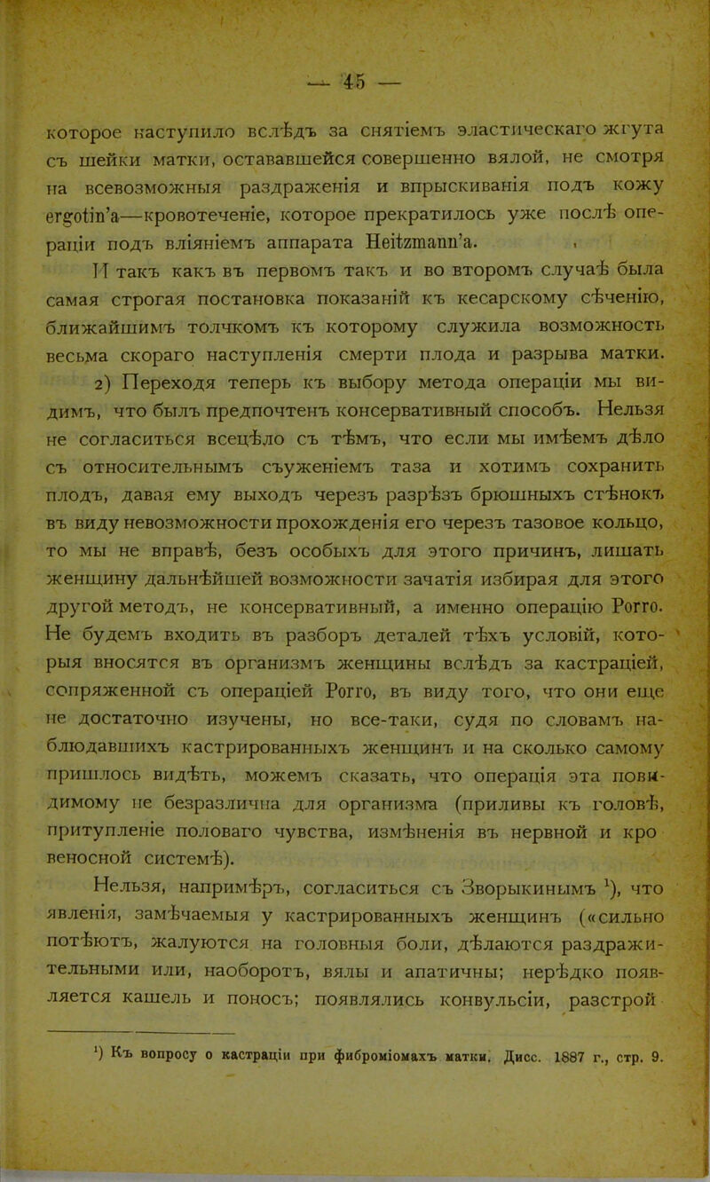 которое наступило вслѣдъ за снятіемъ эластическаго жгута съ шейки матки, остававшейся совершенно вялой, не смотря па всевозможныя раздраженія и впрыскиванія подъ кожу ег^оііп'а—кровотеченіе, которое прекратилось уже послѣ опе- раціи подъ вліяніемъ аппарата Нейгтапп'а. 11 такъ какъ въ первомъ такъ и во второмъ случаѣ была самая строгая постановка показаній къ кесарскому сѣченію, ближайшимъ толчкомъ къ которому служила возможность весьма скораго наступленія смерти плода и разрыва матки. 2) Переходя теперь къ выбору метода операціи мы ви- димъ, что былъ предпочтенъ консервативный способъ. Нельзя не согласиться всеігѣло съ тѣмъ, что если мы имѣемъ дѣло съ относительнымъ съуженіемъ таза и хотимъ сохранить плодъ, давая ему выходъ черезъ разрѣзъ брюшныхъ стѣнокъ въ виду невозможности прохожденія его черезъ тазовое кольцо, то мы не вправѣ, безъ особыхъ для этого причинъ, лишать женщину дальнейшей возможности зачатія избирая для этого другой методъ, не консервативный, а именно операцію Рогго. Не будемъ входить въ разборъ деталей тѣхъ условій, кото- рыя вносятся въ организмъ женщины вслѣдъ за кастраціей, сопряженной съ операціей Рогго, въ виду того, что они еще ие достаточно изучены, но все-таки, судя по словамъ на- блюдавшнхъ кастрированныхъ женщинъ и на сколько самому пришлось видѣть, можемъ сказать, что операція эта пови- димому не безразлична для организма (приливы къ головѣ, притупленіе половаго чувства, измѣненія въ нервной и кро веносной системѣ). Нельзя, напримѣръ, согласиться съ Зворыкинымъ что явленія, замѣчаемыя у кастрированныхъ женщинъ («сильно потѣютъ, жалуются на головныя боли, делаются раздражи- тельными или, наоборотъ, вялы и апатичны; нерѣдко появ- ляется кашель и поносъ; появлялись конвульсіи, разстрой ') Къ вопросу о кастраціи при фиброміомахъ маткн. Дисс. 1887 г., стр. 9.