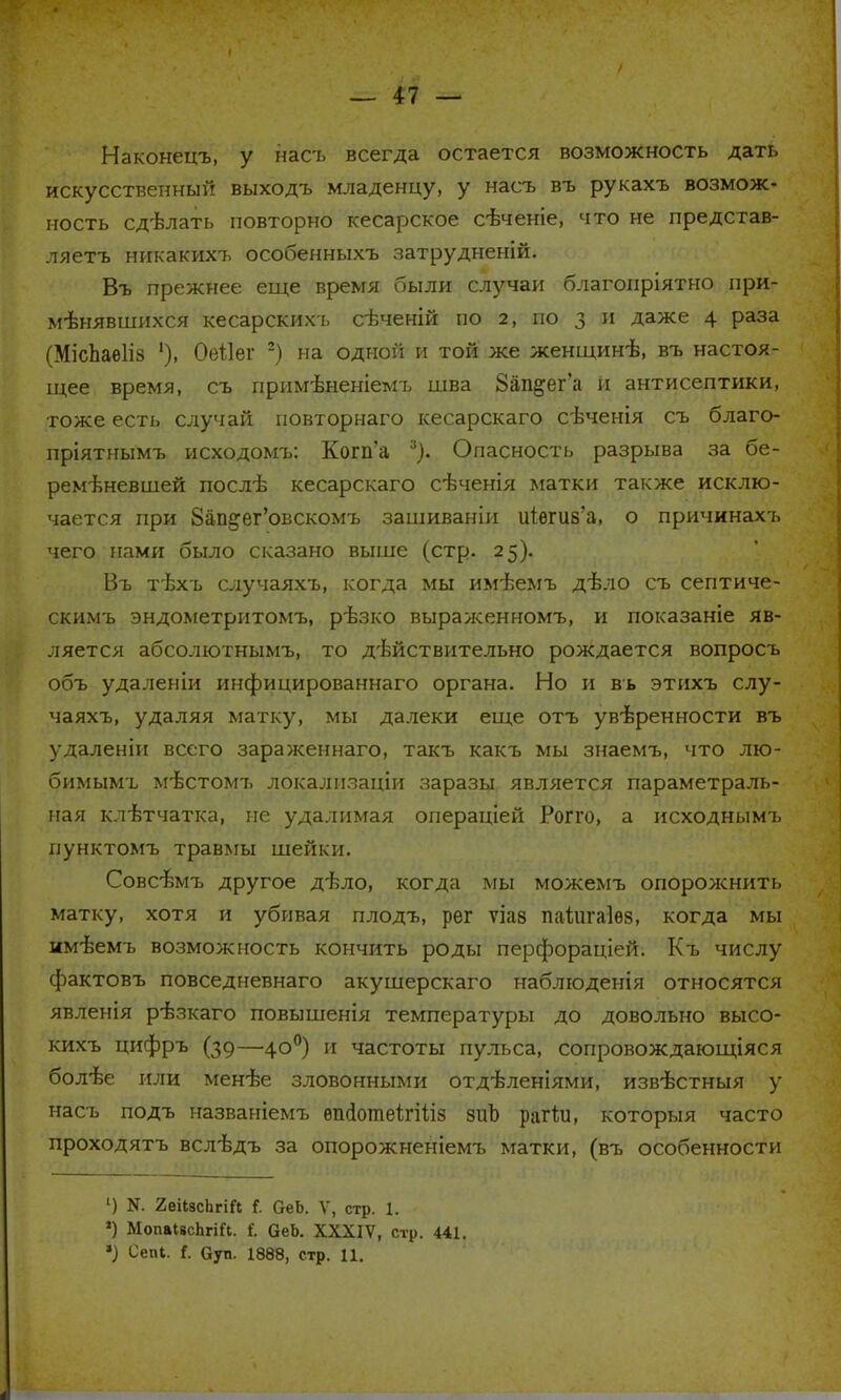 Наконецъ, у нась всегда остается возможность дать искусственный выходъ младенцу, у насъ въ рукахъ возмож- ность сдѣлать повторно кесарское сѣченіе, что не представ- ляете никакихъ особенныхъ затрудненій. Въ прежнее еще время были случаи благопріятно при- менявшихся кесарскихъ сѣченій по 2, по 3 и даже 4 раза (МісЬаеІіз ')> Оеііег 2) на одной и той же женщинѣ, въ настоя- щее время, съ примѣненіемъ шва Зап&ег'а й антисептики, тоже есть случай повторнаго кесарскаго сѣченія съ благо- пріятнымъ исходомъ: Когп'а 3). Опасность разрыва за бе- ременевшей после кесарскаго сѣченія матки также исклю- чается при 8ап&ег'овскомъ зашиваніи иіѳшв'а, о причинахъ чего нами было сказано выше (стр. 25). Въ тѣхъ случаяхъ, когда мы имѣемъ дѣло съ септиче- скимъ эндометритомъ, рѣзко выраженномъ, и показаніе яв- ляется абсолютными то действительно рождается вопросъ объ удаленіи инфицированнаго органа. Но и въ этихъ слу- чаяхъ, удаляя матку, мы далеки еще отъ уверенности въ удаленіи всего зараженнаго, такъ какъ мы знаемъ, что лю- бимымъ містомъ локализации заразы является параметраль- ная клѣтчатка, не удалимая операціей Рогго, а исходнымъ пунктомъ травмы шейки. Совсѣмъ другое дѣло, когда мы можемъ опорожнить матку, хотя и убивая плодъ, рег ѵіав паіигаіѳз, когда мы имѣемъ возможность кончить роды перфораціей. Къ числу фактовъ повседневнаго акушерскаго наблюденія относятся явленія рѣзкаго повышенія температуры до довольно высо- кихъ цифръ (39—400) и частоты пульса, сопровождающаяся болѣе или менѣе зловонными отд-ѣленіями, извѣстныя у насъ подъ названіемъ епсІотпеІігШз зиЪ рагѣи, которыя часто проходятъ вслѣдъ за опорожненіемъ матки, (въ особенности ') N. 2еіізсЬгіП I ОеЬ. V, стр. 1. ») МопаІвсЬгіГі. і'. ОеЬ. XXXIV, стр. 441. *) Сепі. і. Суп. 1888, стр. П.