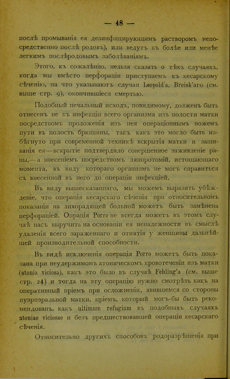 послѣ промыванія ея дезинфицирующимъ растворомъ непо- средственно послѣ родовъ), или ведутъ къ болѣе или менѣе легкимъ послѣродовымъ заболѣваніямъ. Этого, къ сожалѣнію, нельзя сказать о т-ѣхъ случаяхъ, когда мы вмѣсто перфораціи приступаемъ къ кесарскому сѣченію, на что указываютъ случаи ЬѳороЫа, Вгеізк'аго (см. выше стр. 9), окончившіеся смертью. Подобный печальный исходъ, повидимому, долженъ быть отнесенъ не къ инфекціи всего организма изъ полости матки посредствомъ проложенія изъ иея операціоннымъ ножемъ пути въ полость брюшины, такъ какъ это могло быть из- бегнуто при современной техникѣ вскрытія матки и заши- ванія ея—вскрытіе подтвердило совершенное заживленіе ра- ны,— а внесеніемъ посредствомъ ляпоротомій, истощающаго момента, въ виду котораго организмъ не могъ справиться съ внесенной въ него до операціи инфекціей. Въ виду вышесказаннаго, мы можемъ выразить убъж- деніе, что операція кесарскаго сѣченія при относительномъ показаніи на лихорадящей больной можетъ быть замѣнена иерфораціей. Опрація Рогго не всегда можетъ въ этомъ слу- чай насъ выручить на основапіи ея ненадежности въ смысл!; удаленія всего зараженнаго и отнятія у женщины дальней- шей производительной способности. Въ видѣ исключенія операція Рогго можетъ быть пока- зана при неудержимомъ атоническомт> кровотеченіи изъ матки (аіопіа ѵісіоза), какъ это было въ случаѣ ГеЫіп§'а (см. выше стр. 24) и тогда на эту операцію нужно смотр-Ьть какъ на оперативный пріемъ при осложненіи, явившемся со стороны пуэрпэральной матки, нріемъ, который могъ-бы быть реко- мендованъ, какъ иШтшп геГіцпшп въ подобныхъ случаяхъ аіопіае ѵісіозаѳ и безъ предшествовавшей операціи кесарскаго евченія. Относительно другихъ способовъ родоразрѣшенія при