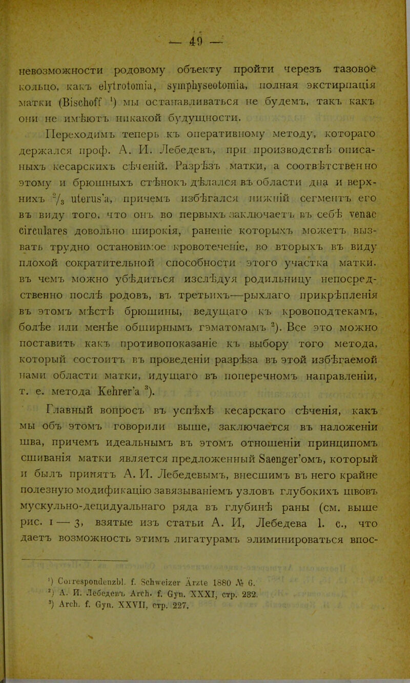 — 40 — невозможности родовому объекту пройти черезъ тазовое кольцо, какъ еіуігоіотіа, аутрЬузеоІотіа, полная экстириація матки (ВІ8СІЮІТ ') мы останавливаться не будемъ, такт, какъ они не имѣютъ никакой будущности. Переходимъ теперь къ оперативному методу, котораго держался проф. А. И. Лебедевъ, при производств-Із описа- ныхъ кесарскихъ сЬченій. Разрѣзъ матки, а соответственно этому и брюшныхъ стѣнокъ делался въ области дна и верх- нихъ 7з иІегшГа, причемъ пзбѣгался пижпій сегмептъ его въ виду того, что онъ во первыхъ ааключаетъ въ себѣ ѵепас сігспіагез довольно широкія, раненіе которыхъ можетъ выз- вать трудно остановимое кровотеченіе, ко вторыхъ въ виду плохой сократительной способности этого участка матки, въ чемъ можно убедиться изслѣдуя родильницу непосред- ственно послѣ родовъ, въ третьихъ—рыхлаго ирикрѣпленія въ этомъ мѣстѣ брюшины, ведущаго къ кровоподтекамъ, болѣе или менѣе обширнымъ гэматомамъ 2). Все это можно поставить какъ противопоказаніе къ выбору того метода, который состоитъ къ проведеніи разрѣза въ этой избегаемой нами области матки, идущаго въ поиеречномъ направленіи, т. е. метода КеЬгѳг а 3). Главный вопросъ въ успѣхѣ кесарскаго сѣченія, какъ мы объ этомъ говорили выше, заключается въ наложеніи шва, причемъ идеальнымъ въ этомъ отношеніи принципомъ сшиванія матки является предложенный 8аѳп&ег'омъ, который и былъ принятъ А. И. Лебедевымъ, внесшимъ въ него крайне полезную модификацію завязываніемъ узловъ глубокихъ швовъ мускульно-децидуальнаго ряда въ глубинѣ раны (см. выше рис. і — з, взятые изъ статьи А. И, Лебедева 1. е., что даетъ возможность этимъ лигатурамъ элиминироваться впос- ') СоігезропіІспгЫ. і. ЗсЬиеіхег Ат/Ле 1880 .V» С. *) А. И. Лсбедев-ь АгеЬ. Л Суп. XXXI, стр. 232. 8) АгсЬ. {. Суп. XXVII, гтр. 227.