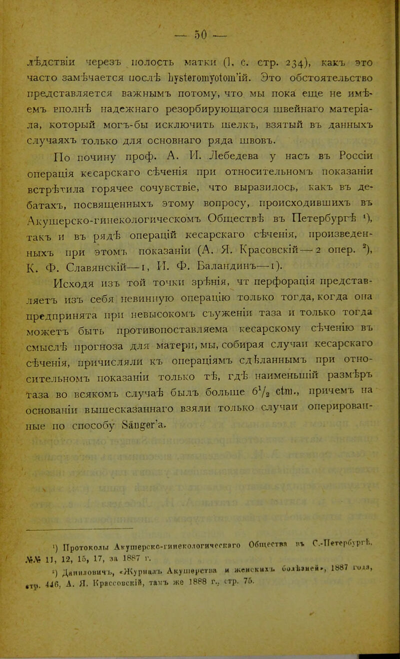 дѣдствіи черезъ полость матки (]. с. стр. 234), какъ это часто замѣчается послѣ ву8Іѳготуоіош'ій. Это обстоятельство представляется важнымъ потому, что мы пока еще не имѣ- емъ еполнѢ надежнаго резорбирующагося швейнаго матеріа- ла, который могъ-бы исключить шелкъ, взятый въ данныхъ случаяхъ только для основнаго ряда швовъ. По почину проф. А. И. Лебедева у насъ въ Россіи операція кесарскаго сѣченія при относительномъ показаніи встретила горячее сочувствіе, что выразилось, какъ въ де- батахъ, посвященныхъ этому вопросу, происходившихъ въ Дкушерско-гинекологическомъ Обществѣ въ Петербурге 'I такъ и въ рядѣ операцій кесарскаго сѣченія, нронзведен- ныхъ при этомъ показаніи (А. Я. Красовскій—2 опер. '-), К. Ф. Славянскій—і, И. Ф. Баландинъ—і). Исходя нзъ той точки зрѣнія, чт перфорація представ- ляетъ нзъ себя невинную операцію только тогда, когда оиа предпринята при невысокомъ съуженіи таза и только тогда можетъ быть противопоставляема кесарскому сѣченію въ смыслѣ прогноза для матери, мы, собирая случаи кесарскаго сѣченія, причисляли къ операціямъ сдвланнымъ при отно- сительномъ показаніи только тѣ, гді> наименьшій размвръ таза во всякомъ случаѣ былъ больше бУз СІго., причемъ на основаніп вышесказаннаго взяли только случаи оперирован- ные по способу 8аи^ег'а. ') Протоколы Акушерско-гииегологичоскаго Общества в* С.-Петербург!;. ЛЯ 11, 12, 15, 17, за 1887 г. ') Данііловичъ, «Журналъ Акуи.врсті.а и женскихь оолѣаней., 1887 гола, «тр. 446, А. Я. Нрассовскій, тамъ же 1888 г... стр. 76.