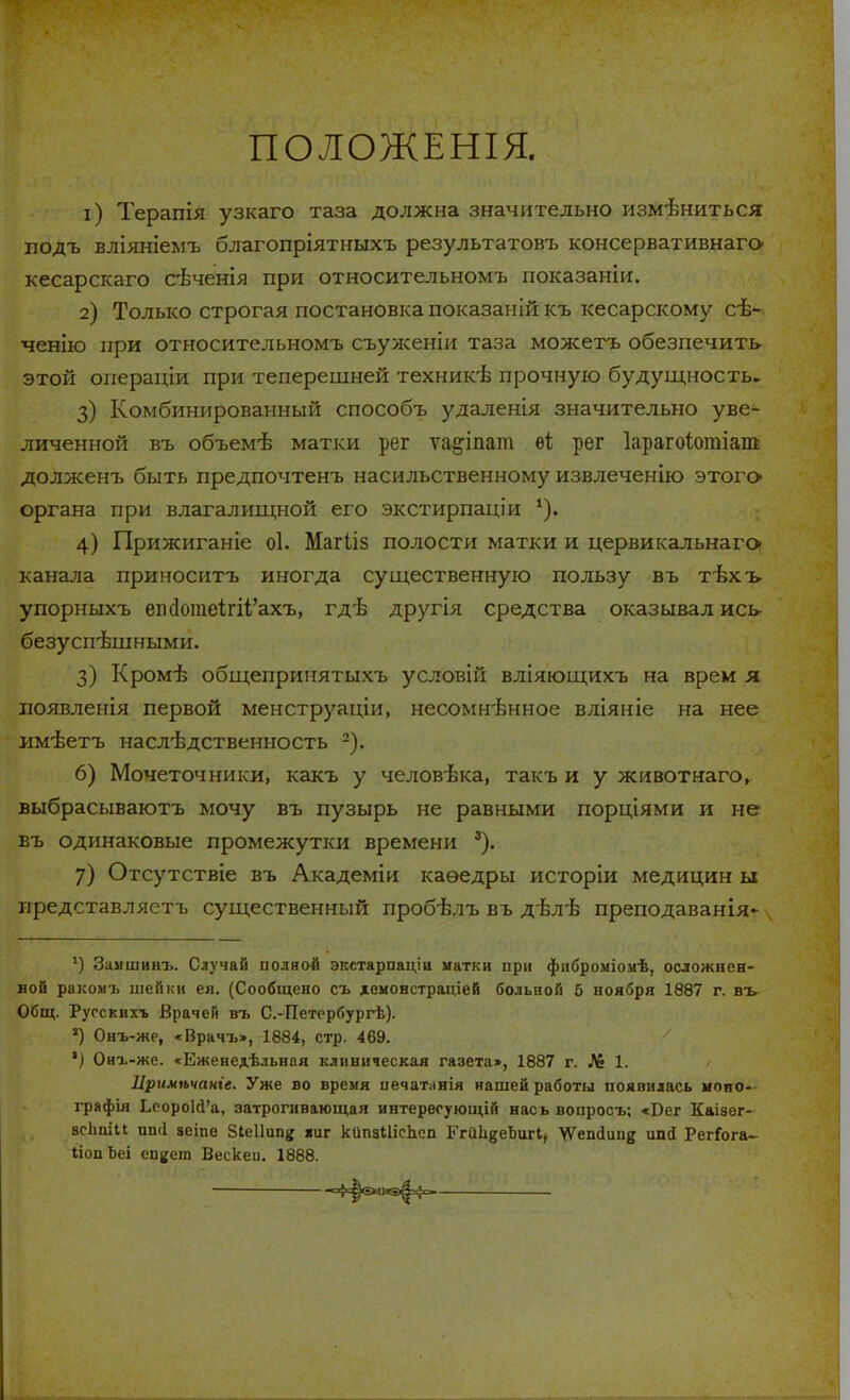 ПОЛОЖЕНІЯ. 1) Терапія узкаго таза должна значительно измениться подъ вліяніемъ благопріятныхъ результатовъ консервативнагс* кесарскаго свченія при относительномъ показаніи. 2) Только строгая постановка показаиій къ кесарскому сѣ- ченію при относительномъ съуженіи таза можетъ обезпечить этой операціи при теперешней техншсѣ прочную будущность. 3) Комбинированный способъ удаленія значительно уве- личенной въ объем-в матки рег ѵа^іпат ѳі; рег Іарагоіотіат долженъ быть предпочтенъ насильственному извлеченію этогс* органа при влагалищной его экстирпаціи 4) Прижиганіе оі. Магііз полости матки и цервикальнаго- канала приноситъ иногда существенную пользу въ тѣхъ упорныхъ епс1отеі;гн/ахъ, гдѣ другія средства оказывал ись- безуспешными. З) Кромѣ общепринятыхъ условій вліяющихъ на врем я появленія первой менструаціи, несомнѣнное вліяніе на нее имѣетъ наслѣдственность 2). 6) Мочеточники, какъ у человѣка, такъ и у животнаго, выбрасываютъ мочу въ пузырь не равными порціями и не въ одинаковые промежутки времени 3). 7) Отсутствіе въ Академіи каѳедры исторіи медицин ы представляетъ существенный пробѣлъ въ дѣлѣ преподаванія* 1) Замшиыъ. Случай полной экетарпаціи матки при фиброміомѣ, осложнен- ной ракомъ шейки ея. (Сообщено съ хемонстраціей больной 5 ноября 1887 г. въ- Общ. Ругскихъ Врачей въ С.-Петербургѣ). *) Онъ-же, «Врачъ», 1884, стр. 469. *) Онъ-же. «Еженедельная клиническая газета», 1887 г. № 1. Цримѣчаніе. Уже во время иечатлнія нашей работы появилась моно- графія ЬеороІсГа, затрогивающая интересующій нась вопросъ; «Бег Каізег- зсЬпіи иші зеіпе Зіеііип^ «иг кипзШсЪсп ЕгиІівеЪигІ, \Ѵешіип{$ ипа РегГога- ІіопЬеі еп^ет Вескеи. 1888. ■ -4=|б«&э|=4о.