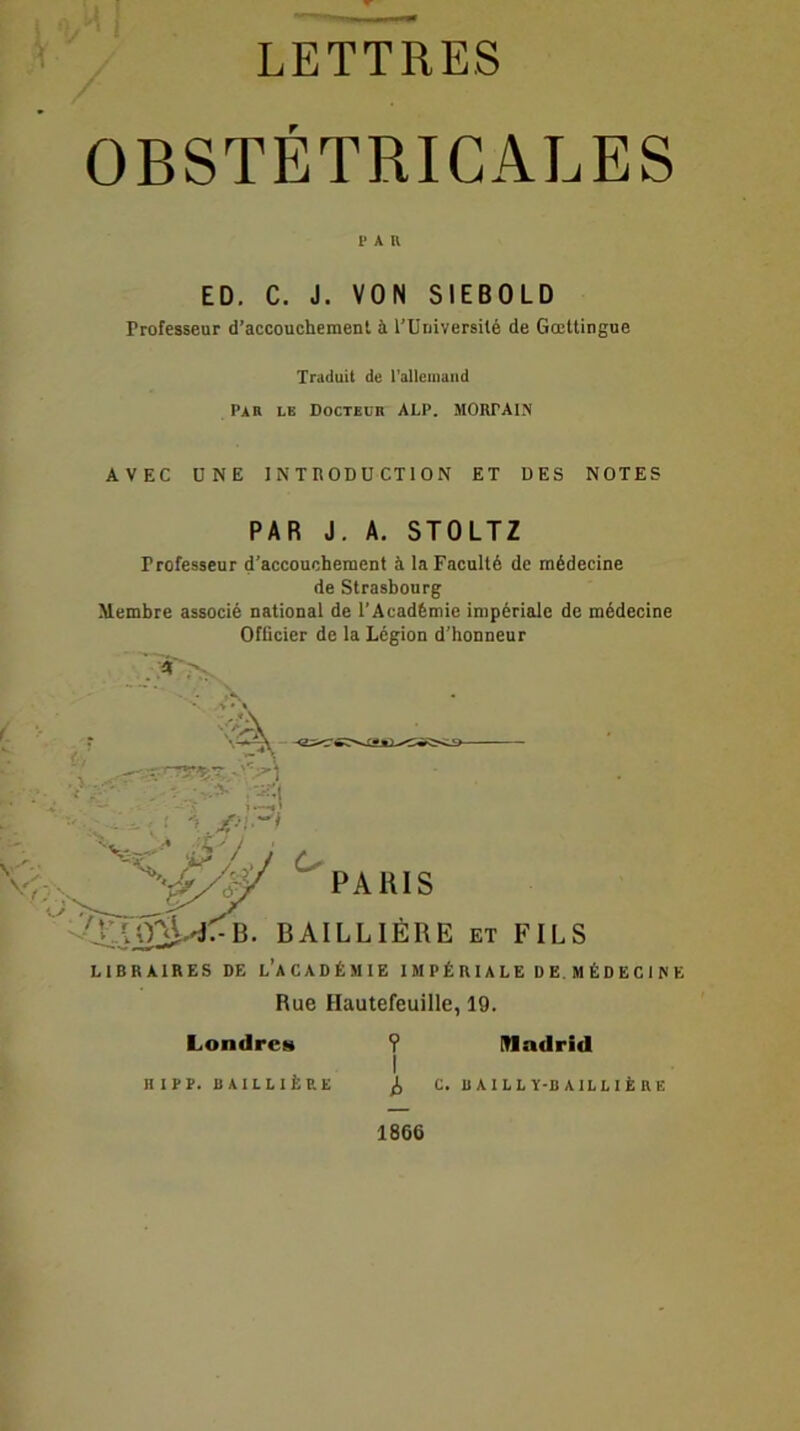 LETTRES OBSTÉTRICALES l» A U ED. C. J. VON SIEBOLD Professeur d’accouchement à l’Université de Gœttingue Traduit de l'allemand Par le Docteur ALP. MCRTAIN AVEC ONE 1NTHODU CTION ET DES NOTES PAR J. A. STOLTZ Professeur d’accouchement à la Faculté de médecine de Strasbourg Membre associé national de l’Académie impériale de médecine Officier de la Légion d’honneur . A > LIBRAIRES DE L’ACADÉMIE IMPÉRIALE DE.MÉDECINE Rue Hautefeuille, 19. Londres ? Madrid I H IPP. BAILLIÈRE ^ C. B A 1 L L Ï-B A IL L I È R E 1866