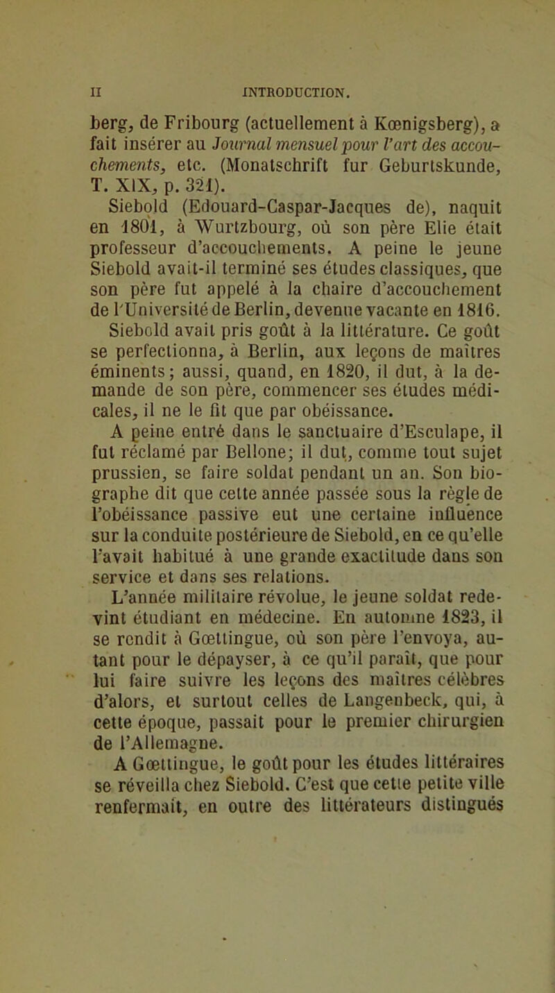 berg, de Fribourg (actuellement à Kœnigsberg), a fait insérer au Journal mensuel pour l’art des accou- chements, etc. (Monatschrift fur Geburtskunde, T. XIX, p. 321). Siebold (Edouard-Caspar-Jacques de), naquit en 1801, à Wurtzbourg, où son père Elie était professeur d’accouchements. A peine le jeune Siebold avait-il terminé ses études classiques, que son père fut appelé à la chaire d’accouchement de l'Université de Berlin, devenue vacante en 1816. Siebold avait pris goût à la littérature. Ce goût se perfectionna, à Berlin, aux leçons de maîtres éminents; aussi, quand, en 1820, il dut, à la de- mande de son père, commencer ses éludes médi- cales, il ne le fit que par obéissance. A peine entré dans le sanctuaire d’Esculape, il fut réclamé par Bellone; il dut, comme tout sujet prussien, se faire soldat pendant un an. Son bio- graphe dit que cette année passée sous la règle de l’obéissance passive eut une certaine influence sur la conduite postérieure de Siebold, en ce qu’elle l’avait habitué à une grande exactitude dans son service et dans ses relations. L’année militaire révolue, le jeune soldat rede- vint étudiant en médecine. En automne 1823, il se rendit à Gœttingue, où son père l’envoya, au- tant pour le dépayser, à ce qu’il paraît, que pour lui faire suivre les leçons des maîtres célèbres d’alors, et surtout celles de Langenbeck, qui, à cette époque, passait pour le premier chirurgien de l’Allemagne. A Gœttingue, le goût pour les études littéraires se réveilla chez Siebold. C’est que cetie petite ville renfermait, en outre des littérateurs distingués