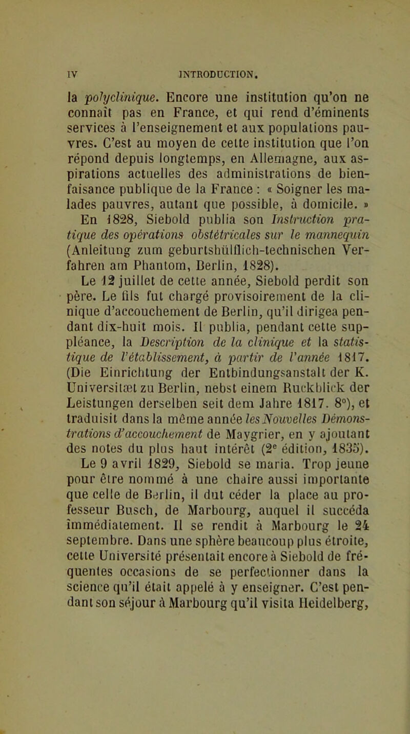 la polyclinique. Encore une institution qu’on ne connaît pas en France, et qui rend d’éminents services à l’enseignement et aux populations pau- vres. C’est au moyen de celte institution que l’on répond depuis longtemps, en Allemagne, aux as- pirations actuelles des administrations de bien- faisance publique de la France : « Soigner les ma- lades pauvres, autant que possible, à domicile. » En i828, Siebold publia son Instruction pra- tique des opérations obstétricales sur le mannequin (Anleitung zum geburtshiilflich-technischen Yer- fahren am Phantom, Berlin, 1828). Le 12 juillet de cette année, Siebold perdit son père. Le fils fut chargé provisoirement de la cli- nique d’accouchement de Berlin, qu’il dirigea pen- dant dix-huit mois. Il publia, pendant cette sup- pléance, la Description de la clinique et la statis- tique de Vétablissement, à partir de Vannée 1817. (Die Einrichtung der Entbindungsanstalt der K. Universilæt zu Berlin, nebst einem Ruckbliek der Leistungen derselben seit dem Jahre 1817. 8°), et traduisit dans la même année les Nouvelles Démons- trations d’accouchement de Maygrier, en y ajoutant des notes du plus haut intérêt (2e édition, 1835). Le 9 avril 1829, Siebold se maria. Trop jeune pour être nommé à une chaire aussi importante que celle de Berlin, il dut céder la place au pro- fesseur Busch, de Marbourg, auquel il succéda immédiatement. Il se rendit à Marbourg le 24 septembre. Dans une sphère beaucoup plus étroite, cette Université présentait encore à Siebold de fré- quentes occasions de se perfectionner dans la science qu’il était appelé à y enseigner. C’est pen- dant son séjour à Marbourg qu’il visita Heidelberg,