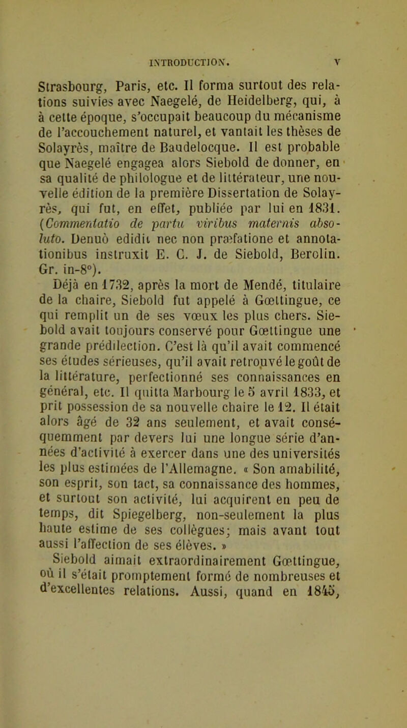 Strasbourg, Paris, etc. Il forma surtout des rela- tions suivies avec Naegelé, de Heidelberg, qui, à à cette époque, s’occupait beaucoup du mécanisme de l’accouchement naturel, et vantait les thèses de Solayrès, maître de Baudelocque. Il est probable que Naegelé engagea alors Siebold de donner, en sa qualité de philologue et de littérateur, une nou- velle édition de la première Dissertation de Solay- rès, qui fut, en effet, publiée par lui en 1831. (Commentatio de partu viribus materais abso- luto. Denuô edidit nec non praîfatione et annola- tionibus instruxit E. C. J. de Siebold, Berolin. Gr. in-8°). Déjà en 1732, après la mort de Mendé, titulaire de la chaire, Siebold fut appelé à Gœltingue, ce qui remplit un de ses vœux les plus chers. Sie- bold avait toujours conservé pour Gœttingue une grande prédilection. C’est là qu’il avait commencé ses études sérieuses, qu’il avait retrojuvélegoûtde la littérature, perfectionné ses connaissances en général, etc. Il quitta Marbourg le 5 avril 1833, et prit possession de sa nouvelle chaire le 12. Il était alors âgé de 32 ans seulement, et avait consé- quemment par devers lui une longue série d’an- nées d’activité à exercer dans une des universités les plus estimées de l’Allemagne, i Son amabilité, son esprit, son tact, sa connaissance des hommes, et surtout son activité, lui acquirent en peu de temps, dit Spiegelberg, non-seulement la plus haute estime de ses collègues; mais avant tout aussi l’affection de ses élèves. » Siebold aimait extraordinairement Gœttingue, où il s’était promptement formé de nombreuses et d’excellentes relations. Aussi, quand en 1845,