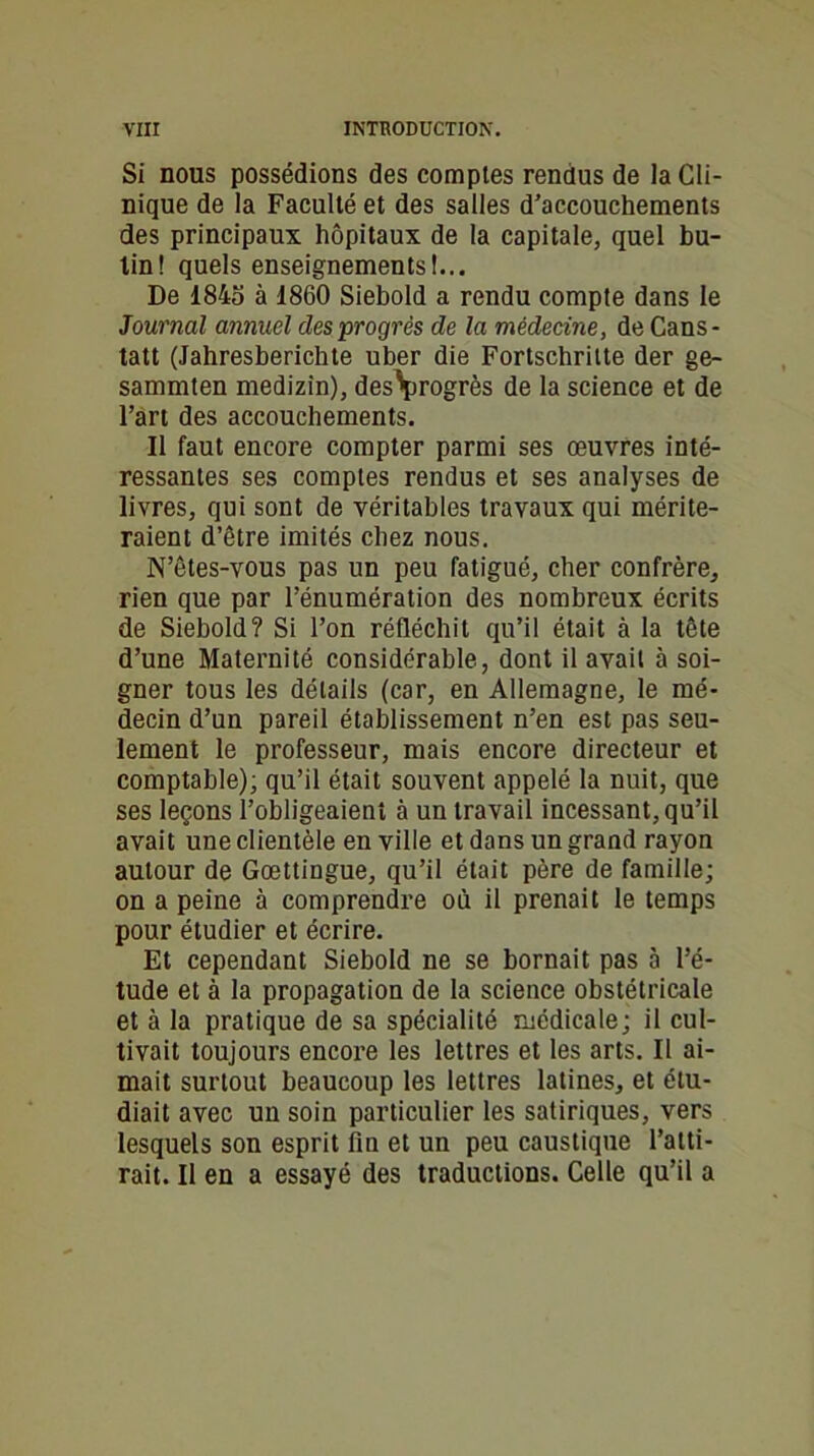 Si nous possédions des comptes rendus de la Cli- nique de la Faculté et des salles d’accouchements des principaux hôpitaux de la capitale, quel bu- tin! quels enseignements!... De 1845 à 1860 Siebold a rendu compte dans le Journal annuel des progrès de la médecine, de Cans- tatt (Jahresberichte uber die Fortschritte der ge- sammten medizin), des\irogrès de la science et de l’art des accouchements. Il faut encore compter parmi ses œuvres inté- ressantes ses comptes rendus et ses analyses de livres, qui sont de véritables travaux qui mérite- raient d’être imités chez nous. N’êtes-vous pas un peu fatigué, cher confrère, rien que par l’énumération des nombreux écrits de Siebold? Si l’on réfléchit qu’il était à la tête d’une Maternité considérable, dont il avait à soi- gner tous les détails (car, en Allemagne, le mé- decin d’un pareil établissement n’en est pas seu- lement le professeur, mais encore directeur et comptable); qu’il était souvent appelé la nuit, que ses leçons l’obligeaient à un travail incessant, qu’il avait une clientèle en ville et dans un grand rayon autour de Gœttingue, qu’il était père de famille; on a peine à comprendre où il prenait le temps pour étudier et écrire. Et cependant Siebold ne se bornait pas à l’é- tude et à la propagation de la science obstétricale et à la pratique de sa spécialité médicale; il cul- tivait toujours encore les lettres et les arts. Il ai- mait surtout beaucoup les lettres latines, et étu- diait avec un soin particulier les satiriques, vers lesquels son esprit fin et un peu caustique l’atti- rait. Il en a essayé des traductions. Celle qu’il a