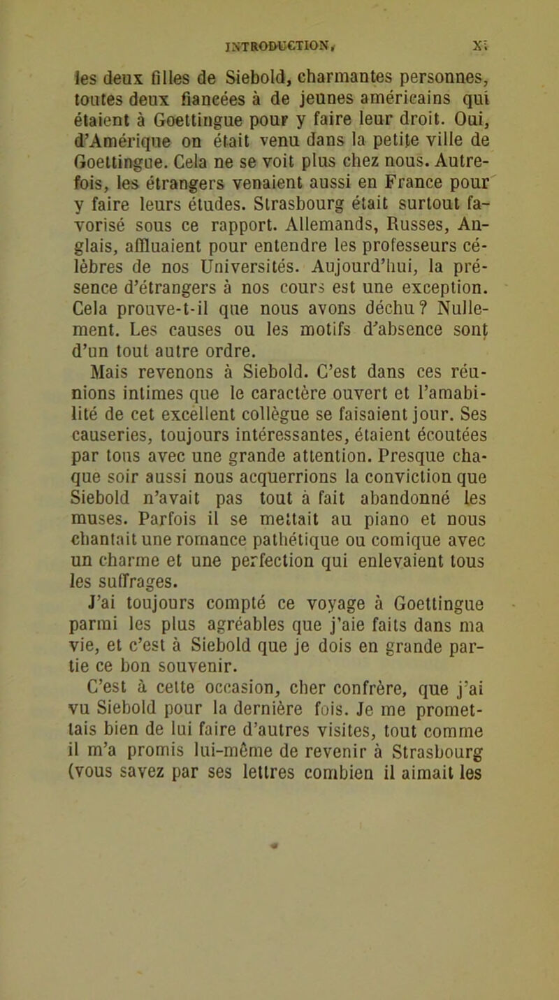 les deux filles de Siebold, charmantes personnes, toutes deux fiancées à de jeunes américains qui étaient à Goettingue pour y faire leur droit. Oui, d’Amérique on était venu dans la petite ville de Goettingue. Cela ne se voit plus chez nous. Autre- fois, les étrangers venaient aussi en France pour y faire leurs études. Strasbourg était surtout fa- vorisé sous ce rapport. Allemands, Russes, An- glais, affluaient pour entendre les professeurs cé- lèbres de nos Universités. Aujourd’hui, la pré- sence d’étrangers à nos cours est une exception. Cela prouve-t-il que nous avons déchu? Nulle- ment. Les causes ou les motifs d’absence sont d’un tout autre ordre. Mais revenons à Siebold. C’est dans ces réu- nions intimes que le caractère ouvert et l’amabi- lité de cet excellent collègue se faisaient jour. Ses causeries, toujours intéressantes, étaient écoutées par tons avec une grande attention. Presque cha- que soir aussi nous acquerrions la conviction que Siebold n’avait pas tout à fait abandonné les muses. Parfois il se mettait au piano et nous chantait une romance pathétique ou comique avec un charme et une perfection qui enlevaient tous les suffrages. J’ai toujours compté ce voyage à Goettingue parmi les plus agréables que j’aie faits dans ma vie, et c’est à Siebold que je dois en grande par- tie ce bon souvenir. C’est à cette occasion, cher confrère, que j’ai vu Siebold pour la dernière fois. Je me promet- tais bien de lui faire d’autres visites, tout comme il m’a promis lui-même de revenir à Strasbourg (vous savez par ses lettres combien il aimait les