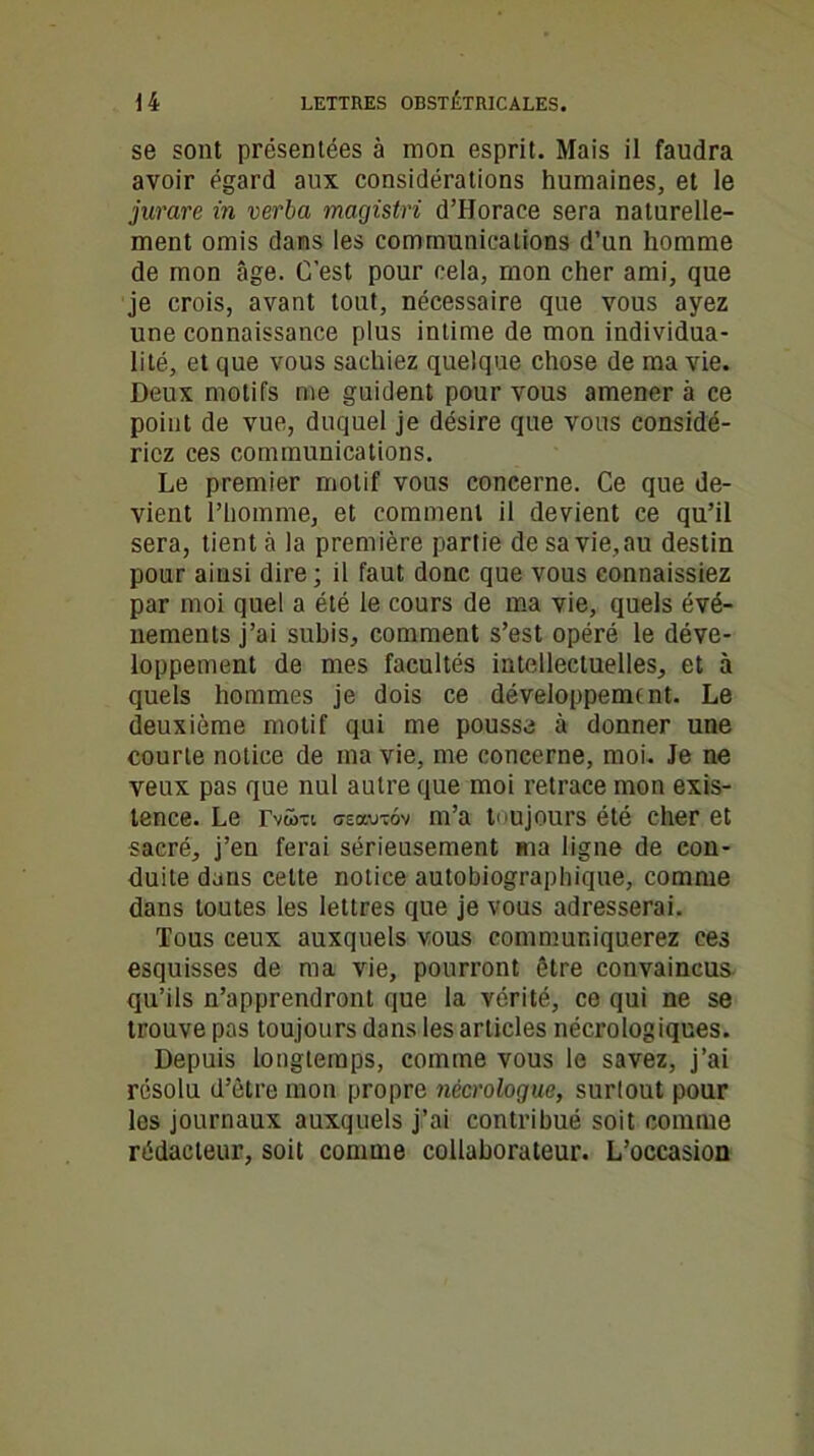 se sont présentées à mon esprit. Mais il faudra avoir égard aux considérations humaines, et le jurare in verba magistri d’Horace sera naturelle- ment omis dans les communications d’un homme de mon âge. C’est pour cela, mon cher ami, que je crois, avant tout, nécessaire que vous ayez une connaissance plus intime de mon individua- lité, et que vous sachiez quelque chose de ma vie. Deux motifs me guident pour vous amener à ce point de vue, duquel je désire que vous considé- riez ces communications. Le premier motif vous concerne. Ce que de- vient l’homme, et comment il devient ce qu’il sera, tient à la première partie desavie.au destin pour ainsi dire; il faut donc que vous connaissiez par moi quel a été le cours de ma vie, quels évé- nements j’ai subis, comment s’est opéré le déve- loppement de mes facultés intellectuelles, et à quels hommes je dois ce développement. Le deuxième motif qui me pousse à donner une courte notice de ma vie, me concerne, moi. Je ne veux pas que nul autre que moi retrace mon exis- tence. Le rvwxt cteowtôv m’a toujours été cher et sacré, j’en ferai sérieusement ma ligne de con- duite dans cette notice autobiographique, comme dans toutes les lettres que je vous adresserai. Tous ceux auxquels vous communiquerez ces esquisses de ma vie, pourront être convaincus qu’ils n’apprendront que la vérité, ce qui ne se trouve pas toujours dans les articles nécrologiques. Depuis longtemps, comme vous le savez, j’ai résolu d’être mon propre nécrologue, surtout pour les journaux auxquels j’ai contribué soit comme rédacteur, soit comme collaborateur. L’occasion