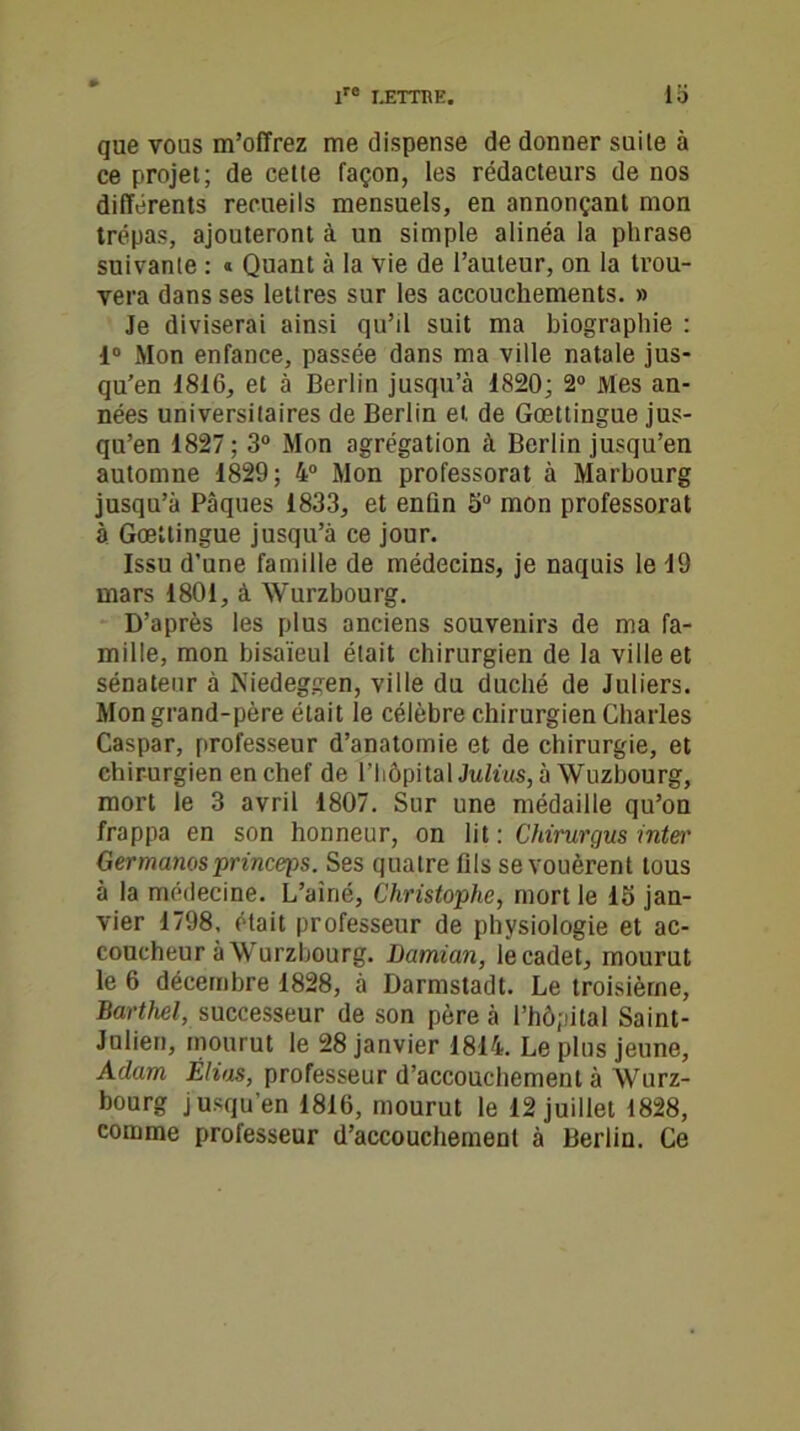 que vous m’offrez me dispense de donner suile à ce projet; de cette façon, les rédacteurs de nos différents recueils mensuels, en annonçant mon trépas, ajouteront à un simple alinéa la phrase suivante : « Quant à la vie de l’auteur, on la trou- vera dans ses lettres sur les accouchements. » Je diviserai ainsi qu’il suit ma biographie : 1° Mon enfance, passée dans ma ville natale jus- qu’en 1816, et à Berlin jusqu’à 1820; 2° Mes an- nées universitaires de Berlin et de Goettingue jus- qu’en 1827 ; 3° Mon agrégation à Berlin jusqu’en automne 1829; 4° Mon professorat à Marbourg jusqu’à Pâques 1833, et enün 5° mon professorat à Goettingue jusqu’à ce jour. Issu d’une famille de médecins, je naquis le 19 mars 4801, à Wurzbourg. D’après les plus anciens souvenirs de ma fa- mille, mon bisaïeul était chirurgien de la ville et sénateur à Niedeggen, ville du duché de Juliers. Mon grand-père était le célèbre chirurgien Charles Caspar, professeur d’anatomie et de chirurgie, et chirurgien en chef de l’hôpital Julius, à Wuzbourg, mort le 3 avril 1807. Sur une médaille qu’on frappa en son honneur, on lit: Chirurqus inter Germanosprinceps. Ses quatre fils se vouèrent tous à la médecine. L’aîné, Christophe, mort le 15 jan- vier 1798, était professeur de physiologie et ac- coucheur à Wurzbourg. Damian, le cadet, mourut le 6 décembre 1828, à Darmstadt. Le troisième, Barthel, successeur de son père à l’hôpital Saint- Julien, mourut le 28 janvier 1814. Le plus jeune, Adam Elias, professeur d’accouchement à Wurz- bourg jusqu’en 1816, mourut le 12 juillet 1828, comme professeur d’accouchement à Berlin. Ce