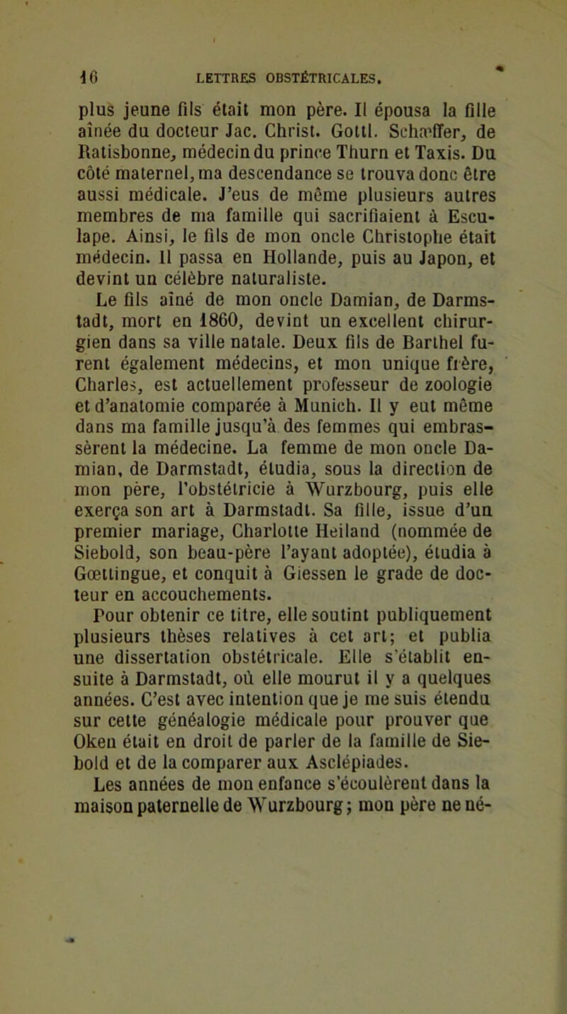 plus jeune fils était mon père. Il épousa la fille aînée du docteur Jac. Christ. Gottl. Schaeffer, de Ratisbonne, médecin du prince Thurn et Taxis. Du côté maternel, ma descendance se trouva donc être aussi médicale. J’eus de même plusieurs autres membres de ma famille qui sacrifiaient à Escu- lape. Ainsi, le fils de mon oncle Christophe était médecin. 11 passa en Hollande, puis au Japon, et devint un célèbre naturaliste. Le fils aîné de mon oncle Damian, de Darms- tadt, mort en 1860, devint un excellent chirur- gien dans sa ville natale. Deux fils de Barthel fu- rent également médecins, et mon unique frère, Charles, est actuellement professeur de zoologie et d’anatomie comparée à Munich. Il y eut même dans ma famille jusqu’à des femmes qui embras- sèrent la médecine. La femme de mon oncle Da- mian, de Darmstadt, étudia, sous la direction de mon père, l’obstélricie à Wurzbourg, puis elle exerça son art à Darmstadt. Sa fille, issue d’un premier mariage, Charlotte Heiland (nommée de Siebold, son beau-père l’ayant adoptée), étudia à Gœttingue, et conquit à Giessen le grade de doc- teur en accouchements. Tour obtenir ce titre, elle soutint publiquement plusieurs thèses relatives à cet art; et publia une dissertation obstétricale. Elle s'établit en- suite à Darmstadt, où elle mourut il y a quelques années. C’est avec intention que je me suis étendu sur celte généalogie médicale pour prouver que Okeu était en droit de parler de la famille de Sie- bold et de la comparer aux Asclépiades. Les années de mon enfance s’écoulèrent dans la maison paternelle de Wurzbourg; mon père ne né-