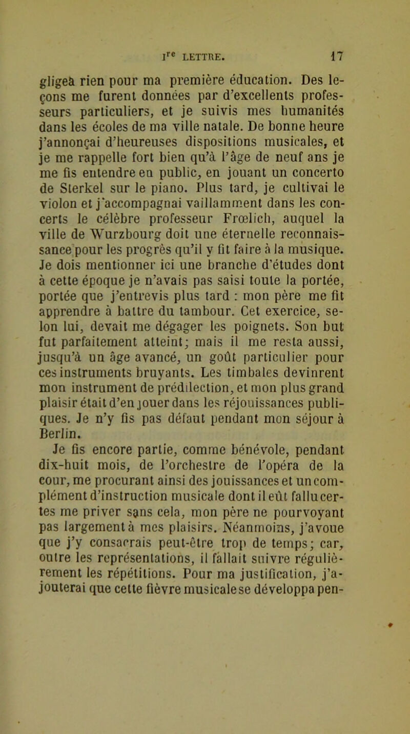 gligeà rien pour ma première éducation. Des le- çons me furent données par d’excellents profes- seurs particuliers, et je suivis mes humanités dans les écoles de ma ville natale. De bonne heure j’annonçai d’heureuses dispositions musicales, et je me rappelle fort bien qu’à l’âge de neuf ans je me fis entendre en public, en jouant un concerto de Sterkel sur le piano. Plus tard, je cultivai le violon et j accompagnai vaillamment dans les con- certs le célèbre professeur Frcelich, auquel la ville de Wurzbourg doit une éternelle reconnais- sance pour les progrès qu’il y fit faire à la musique. Je dois mentionner ici une branche d’études dont à cette époque je n’avais pas saisi toute la portée, portée que j’entrevis plus tard : mon père me fit apprendre à battre du tambour. Cet exercice, se- lon lui, devait me dégager les poignets. Son but fut parfaitement atteint; mais il me resta aussi, jusqu’à un âge avancé, un goût particulier pour ces instruments bruyants. Les timbales devinrent mon instrument de prédilection, et mon plus grand plaisir était d’en jouer dans les réjouissances publi- ques. Je n’y fis pas défaut pendant mon séjour à Berlin. Je fis encore partie, comme bénévole, pendant dix-huit mois, de l’orchestre de l’opéra de la cour, me procurant ainsi des jouissances et un com- plément d’instruction musicale dont il eût fallucer- tes me priver spns cela, mon père ne pourvoyant pas largement à mes plaisirs. Néanmoins, j’avoue que j’y consacrais peut-être trop de temps; car, outre les représentations, il fallait suivre réguliè- rement les répétitions. Pour ma justification, j’a- jouterai que cette fièvre musicale se développa pen-