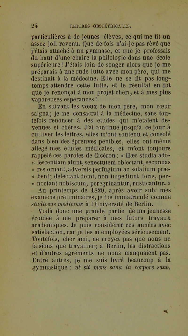 particulières à de jeunes élèves, ce qui me fit un assez joli revenu. Que de fois n’ai-je pas rêvé que j’étais attaché à un gymnase, et que je professais du haut d’une chaire la philologie dans une école supérieure! J’étais loin de songer alors que je me préparais à une rude lutte avec mon père, qui me destinait à la médecine. Elle ne se fit pas long- temps attendre cette lutte, et le résuliat en fut que je renonçai à mon projet chéri, et à mes plus vaporeuses espérances 1 En suivant les vœux de mon père, mon cœur saigna; je me consacrai à la médecine, sans tou- tefois renoncer à des études qui m’étaient de- venues si chères. J'ai continué jusqu’à ce jour à cultiver les lettres, elles m’ont soutenu et consolé dans bien des épreuves pénibles, elles ont môme allégé mes études médicales, et m’ont toujours rappelé ces paroles de Cicéron : » Hæe studia ado- « lescentiam alunt,senectutem oblectant,secundas « res ornant,adversis perfugium ac solatium præ- « bent; delectant domi, non impediunt foris, per- « noctant nobiscum, peregrinantur, rusticantur. » Au printemps de 1820, après avoir subi mes examens préliminaires,je fus immatriculé comme studiosus medicinæ à l’Université de Berlin. Voilà donc une grande partie de ma jeunesse écoulée à me préparer à mes futurs travaux académiques. Je puis considérer ces années avec satisfaction, car je les ai employées sérieusement. Toutefois, cher ami, ne croyez pas que nous ue faisions que travailler; à Berlin, les distractions et d’autres agréments ne nous manquaient pas. Entre autres, je me suis livré beaucoup à la gymnastique : ut sit mens sana in corpore sano.