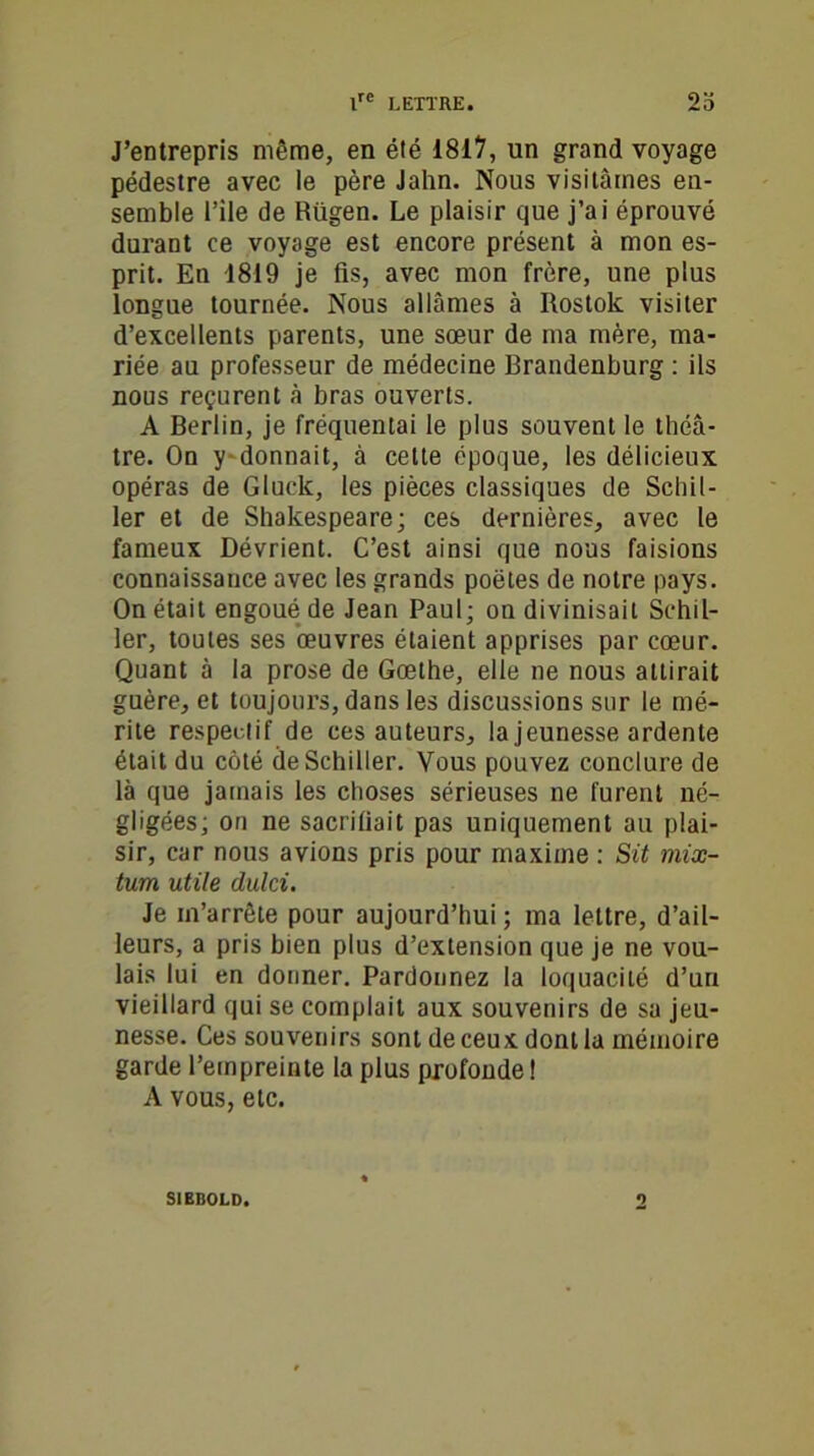 J’entrepris même, en été 1817, un grand voyage pédestre avec le père Jahn. Nous visitâmes en- semble l’ile de Rügen. Le plaisir que j’ai éprouvé durant ce voyage est encore présent à mon es- prit. En 1819 je fis, avec mon frère, une plus longue tournée. Nous allâmes à Rostok visiter d’excellents parents, une sœur de ma mère, ma- riée au professeur de médecine Brandenburg : ils nous reçurent â bras ouverts. A Berlin, je fréquentai le plus souvent le théâ- tre. On y donnait, à celte époque, les délicieux opéras de Gluck, les pièces classiques de Schil- ler et de Shakespeare; ces dernières, avec le fameux Dévrient. C’est ainsi que nous faisions connaissance avec les grands poètes de notre pays. On était engoué de Jean Paul; on divinisait Schil- ler, toutes ses œuvres étaient apprises par cœur. Quant à la prose de Gœthe, elle ne nous attirait guère, et toujours, dans les discussions sur le mé- rite respecti f de ces auteurs, la jeunesse ardente était du côté de Schiller. Vous pouvez conclure de là que jamais les choses sérieuses ne furent né- gligées; on ne sacrifiait pas uniquement au plai- sir, car nous avions pris pour maxime : Sit mix- tum utile dulci. Je m’arrête pour aujourd’hui ; ma lettre, d’ail- leurs, a pris bien plus d’extension que je ne vou- lais lui en donner. Pardonnez la loquacité d’un vieillard qui se complait aux souvenirs de sa jeu- nesse. Ces souvenirs sont de ceux dont la mémoire garde l’empreinte la plus profonde ! A vous, etc. S1BBOLD. *)