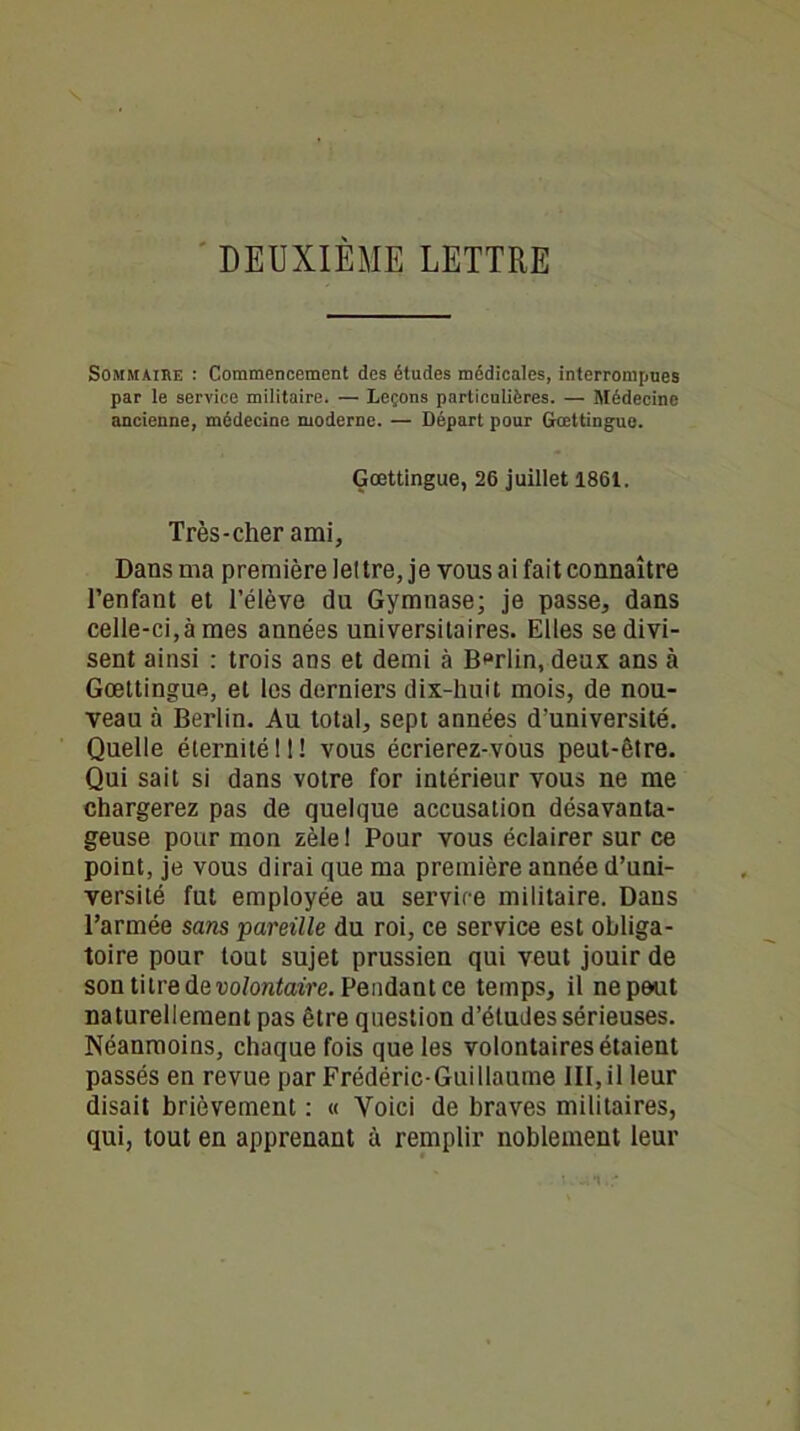 DEUXIÈME LETTRE Sommaire : Commencement des études médicales, interrompues par le service militaire. — Leçons particulières. — Médecine ancienne, médecine moderne. — Départ pour Gœttingue. Gœttingue, 26 juillet 1861. Très-cher ami, Dans ma première lettre, je vous ai fait connaître l’enfant et l’élève du Gymnase; je passe, dans celle-ci,à mes années universitaires. Elles se divi- sent ainsi : trois ans et demi à Berlin, deux ans à Gœttingue, et les derniers dix-huit mois, de nou- veau à Berlin. Au total, sept années d’université. Quelle éternité 11 ! vous écrierez-vous peut-être. Qui sait si dans votre for intérieur vous ne me chargerez pas de quelque accusation désavanta- geuse pour mon zèlel Pour vous éclairer sur ce point, je vous dirai que ma première année d’uni- versité fut employée au service militaire. Dans l’armée sans pareille du roi, ce service est obliga- toire pour tout sujet prussien qui veut jouir de son titre de Do/ontoîVe. Pendantce temps, il ne peut naturellement pas être question d’études sérieuses. Néanmoins, chaque fois que les volontaires étaient passés en revue par Frédéric-Guillaume 111, il leur disait brièvement : « Yoici de braves militaires, qui, tout en apprenant à remplir noblement leur