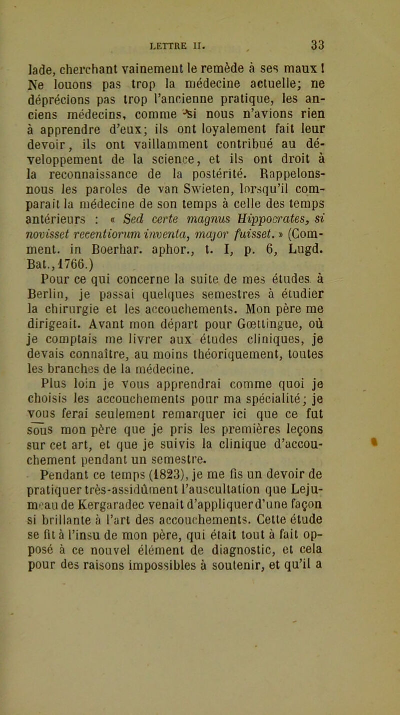 lade, cherchant vainement le remède à ses maux ! Ne louons pas trop la médecine actuelle; ne déprécions pas trop l’ancienne pratique, les an- ciens médecins, comme Jsi nous n’avions rien à apprendre d’eux; ils ont loyalement fait leur devoir, ils ont vaillamment contribué au dé- veloppement de la science, et ils ont droit à la reconnaissance de la postérité. Rappelons- nous les paroles de van Swieten, lorsqu’il com- parait la médecine de son temps à celle des temps antérieurs : « Sed, certe magnus Hippocrates, si novisset reeentiorum inventa, major faisset. » (Com- ment. in Boerhar. aphor., t. I, p. 6, Lugd. Bat.,1766.) Pour ce qui concerne la suite de mes études à Berlin, je passai quelques semestres à étudier la chirurgie et les accouchements. Mon père me dirigeait. Avant mon départ pour Goettingue, où je comptais me livrer aux études cliniques, je devais connaître, au moins théoriquement, toutes les branches de la médecine. Plus loin je vous apprendrai comme quoi je choisis les accouchements pour ma spécialité; je vous ferai seulement remarquer ici que ce fut soùs mon père que je pris les premières leçons sur cet art, et que je suivis la clinique d’accou- chement pendant un semestre. Pendant ce temps (1823), je me fis un devoir de pratiquer très-assidûment l’auscultation que Leju- meau de Kergaradec venait d’appliquerd’une façon si brillante à l’art des accouchements. Cette étude se fit à l’insu de mon père, qui était tout à fait op- posé à ce nouvel élément de diagnostic, et cela pour des raisons impossibles à soutenir, et qu’il a