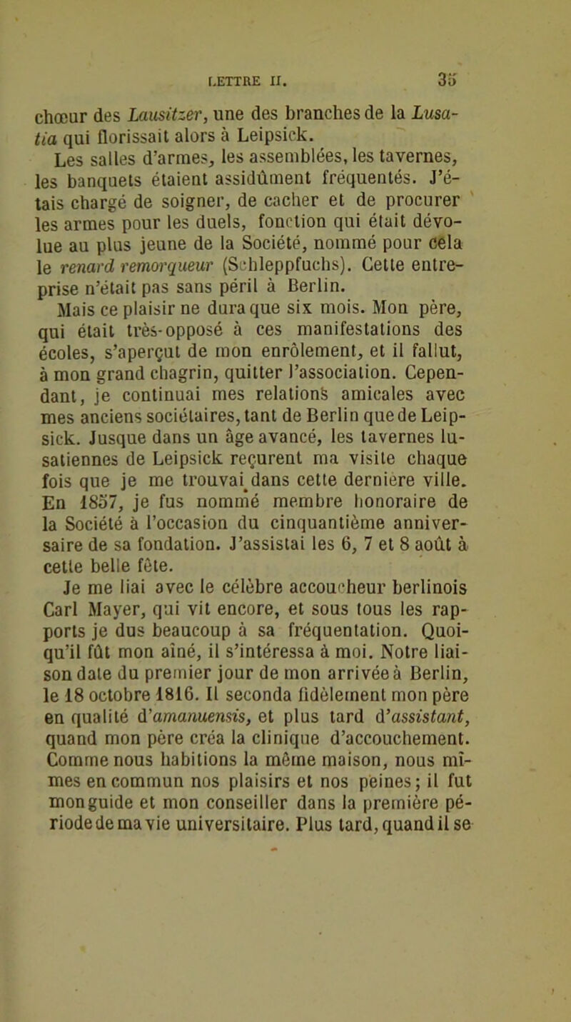 chœur des Lausitzer, une des branches de la Lusa- tia qui florissait alors à Leipsick. Les salles d’armes, les assemblées, les tavernes, les banquets étaient assidûment fréquentés. J’é- tais chargé de soigner, de cacher et de procurer les armes pour les duels, fonction qui était dévo- lue au plus jeune de la Société, nommé pour cela le renard remorqueur (Schleppfuchs). Cette entre- prise n’était pas sans péril à Berlin. Mais ce plaisir ne dura que six mois. Mon père, qui était très-opposé à ces manifestations des écoles, s’aperçut de mon enrôlement, et il fallut, à mon grand chagrin, quitter l’association. Cepen- dant, je continuai mes relations amicales avec mes anciens sociétaires, tant de Berlin que de Leip- sick. Jusque dans un âge avancé, les tavernes lu- satiennes de Leipsick reçurent ma visite chaque fois que je me trouvai.dans cette derniere ville. En 1857, je fus nommé membre honoraire de la Société à l’occasion du cinquantième anniver- saire de sa fondation. J’assistai les 6, 7 et 8 août à cette belle fête. Je me liai avec le célèbre accoucheur berlinois Cari Mayer, qui vit encore, et sous tous les rap- ports je dus beaucoup à sa fréquentation. Quoi- qu’il fût mon aîné, il s’intéressa à moi. Notre liai- son date du premier jour de mon arrivée à Berlin, le 18 octobre 1816. Il seconda fidèlement mon père en qualité û’amanuemis, et plus tard d'assistant, quand mon père créa la clinique d’accouchement. Comme nous habitions la même maison, nous mî- mes en commun nos plaisirs et nos peines; il fut mon guide et mon conseiller dans la première pé- riode de ma vie universitaire. Plus tard, quand il se