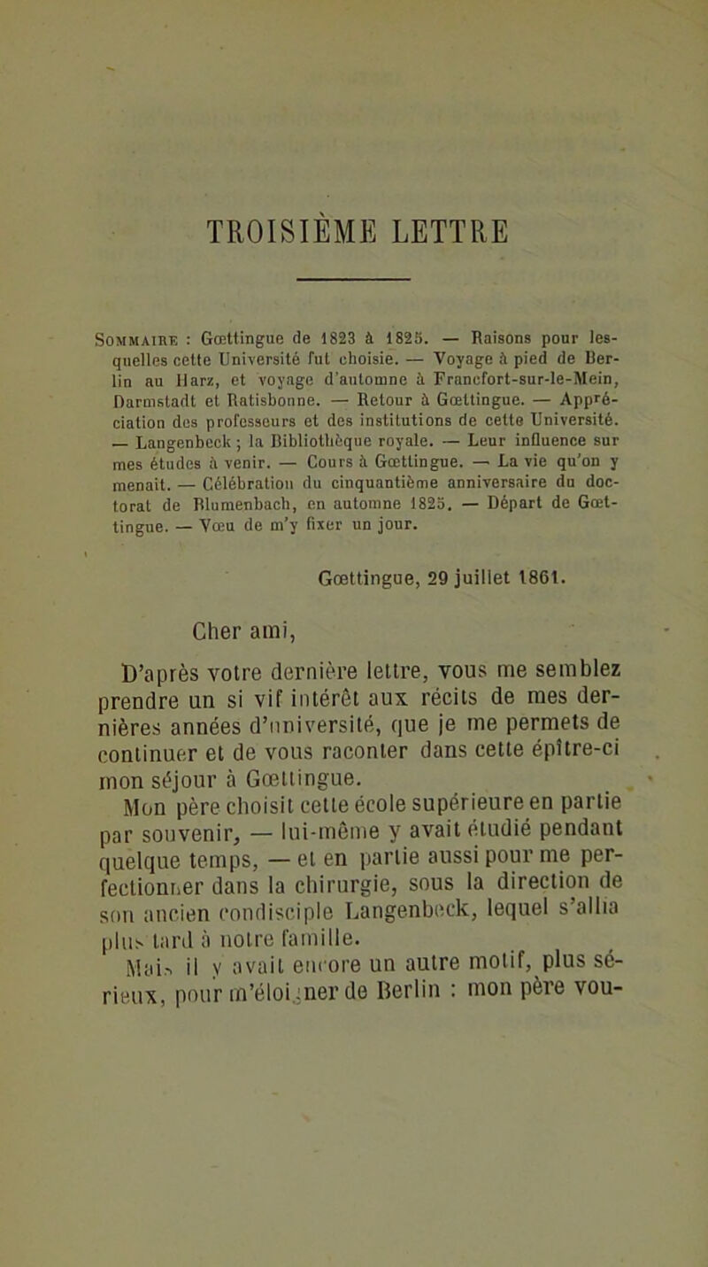 TROISIÈME LETTRE Sommaire : Gœttingue de 1823 à 1825. — Raisons pour les- quelles cette Université fut choisie. — Voyage à pied de Ber- lin au llarz, et voyage d’automne à Franefort-sur-le-Mein, Darmstadt et Ratisbonne. — Retour à Gœttingue. — Appré- ciation des professeurs et des institutions de cette Université. — Langenbeck ; la Bibliothèque royale. — Leur influence sur mes études à venir. — Cours é Gœttingue. — La vie qu'on y menait. — Célébration du cinquantième anniversaire du doc- torat de Rlumenbach, en automne 1825. — Départ de Gœt- tingue. — Vœu de m’y fixer un jour. Gœttingue, 29 juillet 186t. Cher ami, D’après votre dernière lettre, vous me semblez prendre un si vif intérêt aux récits de mes der- nières années d’université, que je me permets de continuer et de vous raconter dans cette épître-ci mon séjour à Gœttingue. Mon père choisit cette école supérieure en partie par souvenir, — lui-même y avait étudié pendant quelque temps, — et en partie aussi pour me per- fectionner dans la chirurgie, sous la direction de son ancien condisciple Langenbeck, lequel s’allia plus tard à notre famille. Mais il y avait encore un autre motif, plus sé- rieux, pour m’éloiyner de Berlin : mon père vou-