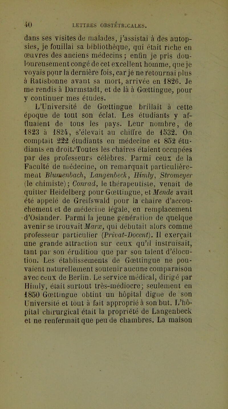 dans ses visites de malades, j’assistai à des autop- sies, je fouillai sa bibliothèque, qui était riche en œuvres des anciens médecins; enfin je [iris dou- loureusement congé de cet excellent homme, que je voyais pour la dernière fois, car je ne retournai plus à Ratisbonne avant sa mort, arrivée en 1826. Je me rendis à Darmstadt, et de là à Gœttingue, pour y continuer mes études. L’Université de Gœttingue brillait à cette époque de tout son éclat. Les étudiants y af- fluaient de tous les pays. Leur nombre, de 1823 à 1824, s’élevait au chilïie de 1532. On comptait 222 étudiants en médecine et 852 étu- diants en droit.'Toutes les chaires étaient occupées par des professeurs célèbres. Parmi ceux de la Faculté de médecine, on remarquait particulière- ment Blumenbach, Langenbecb, Himly, Stromeyer (le chimiste); Conrad, le thérapeutiste, venait de quitter Heidelberg pour Gœttingue, et Mende avait été appelé de Greifswald pour la chaire d’accou- chement et de médecine légale, en remplacement d’Osiander. Parmi la jeune généra lion de quelque avenir se trouvait Marx, qui débutait alors comme professeur particulier (Privat-Docent). Il exerçait une grande attraction sur ceux qu’il instruisait, tant par son érudition que par sou talent d’élocu- tion. Les établissements de Gœttingue ne pou- vaient naturellement soutenir aucune comparaison avec ceux de Berlin. Le service médical, dirigé par Himly, était surtout très-médiocre; seulement eu 1850 Gœttingue obtint un hôpital digue de son Université et tout à fait approprié à son but. L’hô- pital chirurgical était la propriété de Langenbeck et ne renfermait que peu de chambres. La maison